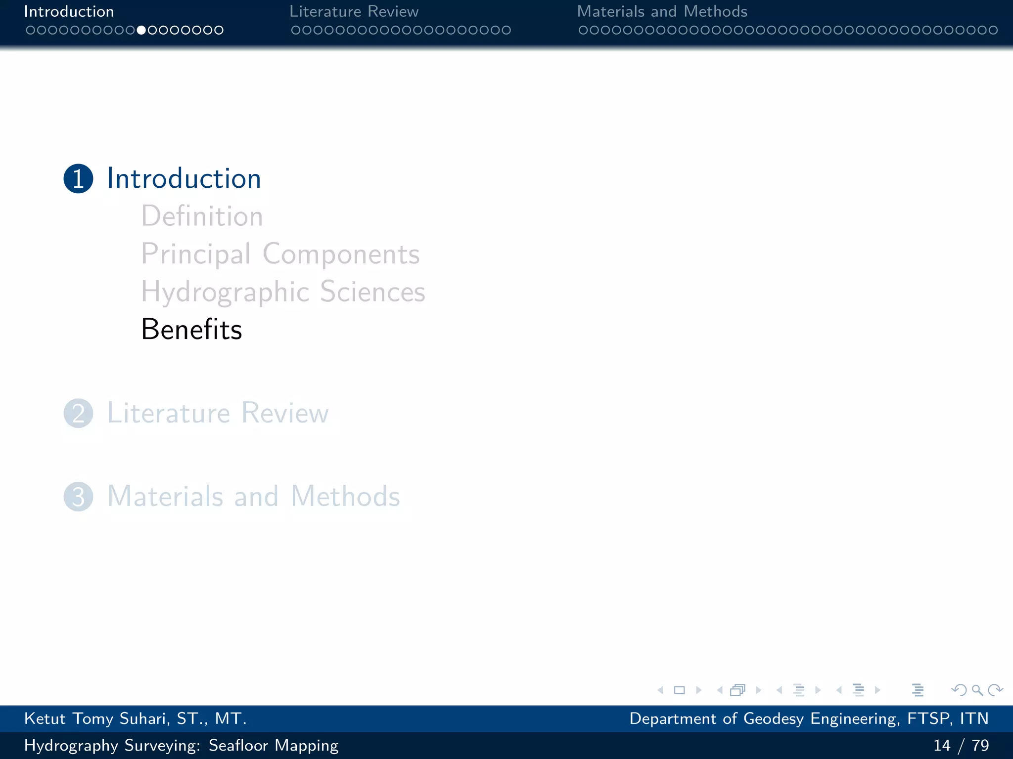 .
.
.
.
.
.
.
.
.
.
.
.
.
.
.
.
.
.
.
.
.
.
.
.
.
.
.
.
.
.
.
.
.
.
.
.
.
.
.
.
Introduction Literature Review Materials and Methods
1 Introduction
Definition
Principal Components
Hydrographic Sciences
Benefits
2 Literature Review
3 Materials and Methods
Ketut Tomy Suhari, ST., MT. Department of Geodesy Engineering, FTSP, ITN
Hydrography Surveying: Seafloor Mapping 14 / 79
 