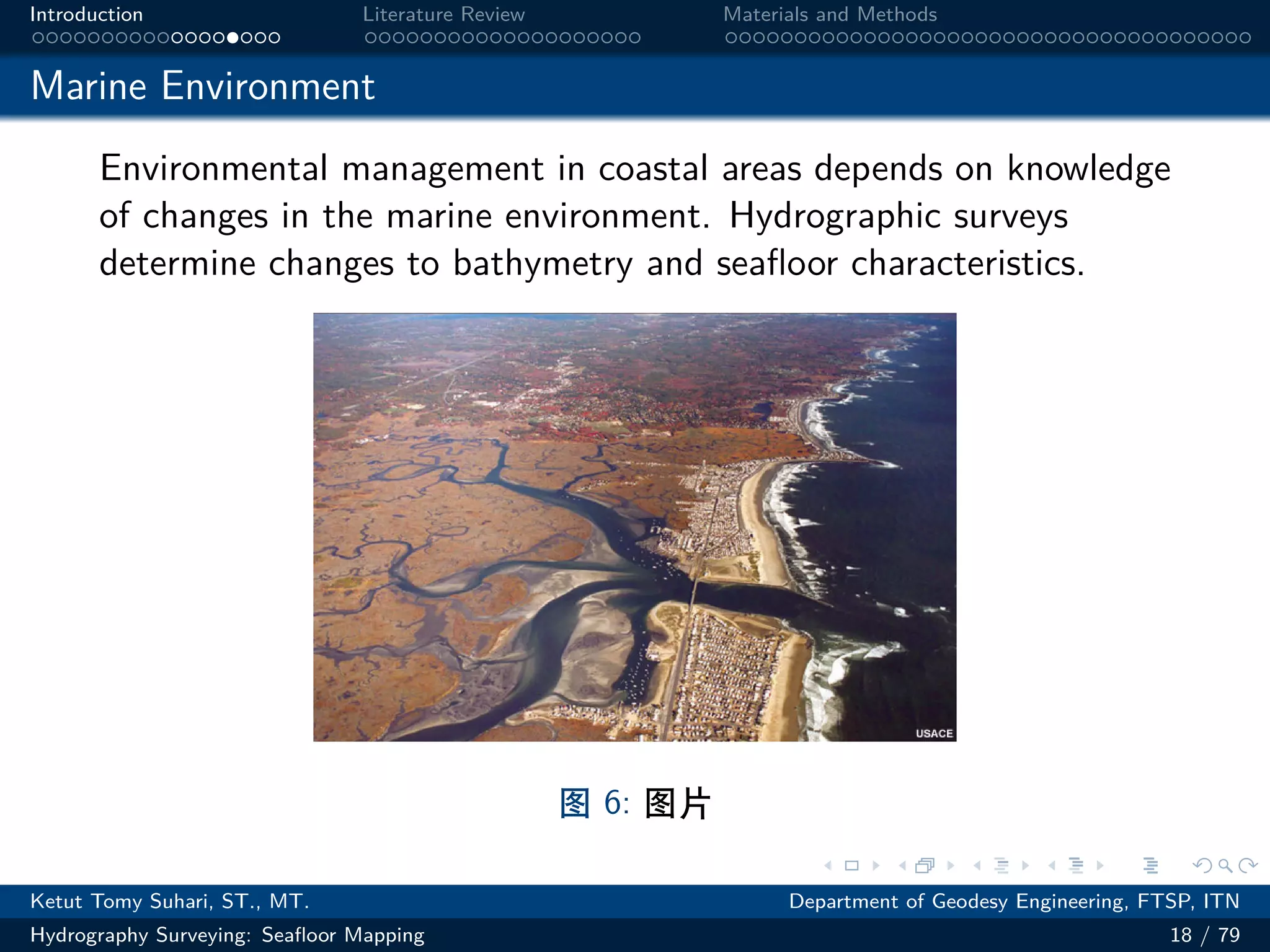 .
.
.
.
.
.
.
.
.
.
.
.
.
.
.
.
.
.
.
.
.
.
.
.
.
.
.
.
.
.
.
.
.
.
.
.
.
.
.
.
Introduction Literature Review Materials and Methods
Marine Environment
Environmental management in coastal areas depends on knowledge
of changes in the marine environment. Hydrographic surveys
determine changes to bathymetry and seafloor characteristics.
图 6: 图片
Ketut Tomy Suhari, ST., MT. Department of Geodesy Engineering, FTSP, ITN
Hydrography Surveying: Seafloor Mapping 18 / 79
 