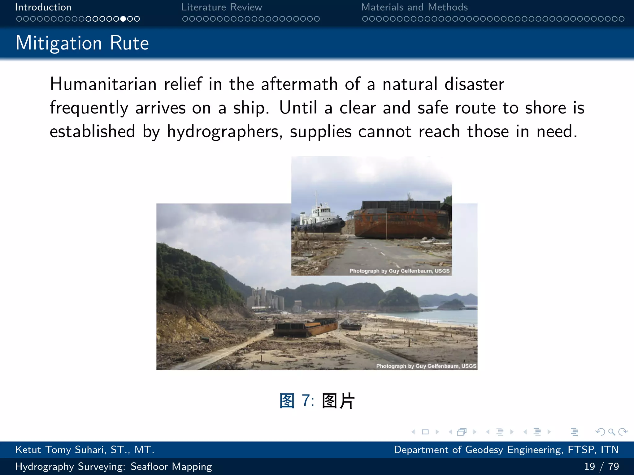 .
.
.
.
.
.
.
.
.
.
.
.
.
.
.
.
.
.
.
.
.
.
.
.
.
.
.
.
.
.
.
.
.
.
.
.
.
.
.
.
Introduction Literature Review Materials and Methods
Mitigation Rute
Humanitarian relief in the aftermath of a natural disaster
frequently arrives on a ship. Until a clear and safe route to shore is
established by hydrographers, supplies cannot reach those in need.
图 7: 图片
Ketut Tomy Suhari, ST., MT. Department of Geodesy Engineering, FTSP, ITN
Hydrography Surveying: Seafloor Mapping 19 / 79
 