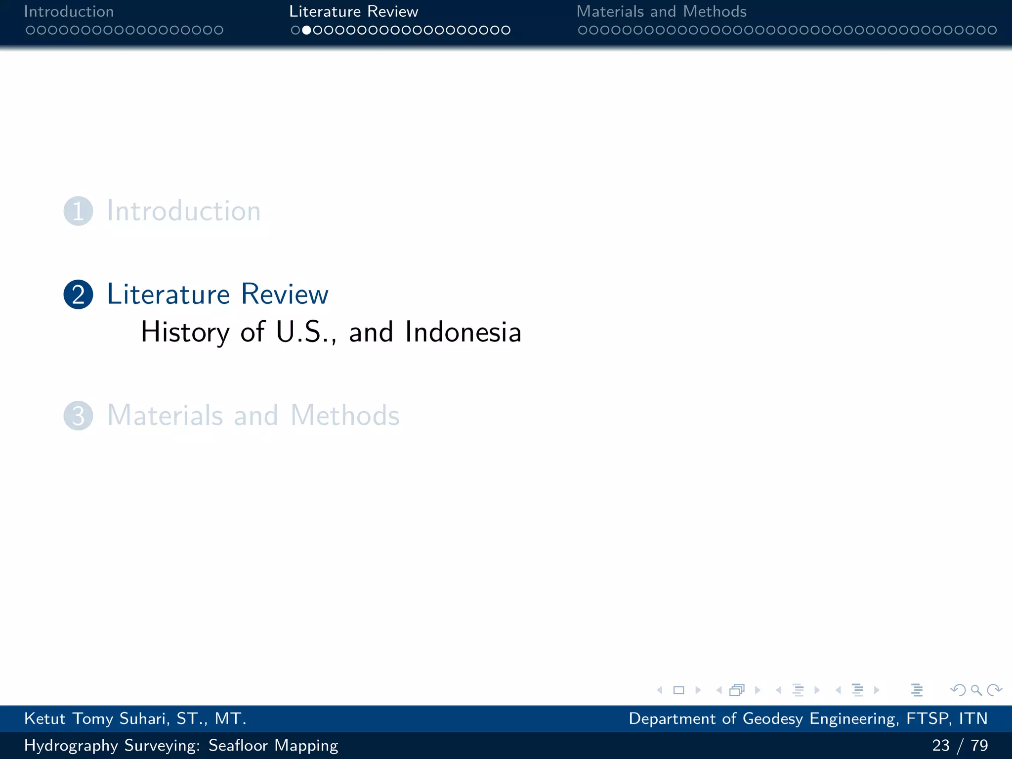 .
.
.
.
.
.
.
.
.
.
.
.
.
.
.
.
.
.
.
.
.
.
.
.
.
.
.
.
.
.
.
.
.
.
.
.
.
.
.
.
Introduction Literature Review Materials and Methods
1 Introduction
2 Literature Review
History of U.S., and Indonesia
3 Materials and Methods
Ketut Tomy Suhari, ST., MT. Department of Geodesy Engineering, FTSP, ITN
Hydrography Surveying: Seafloor Mapping 23 / 79
 