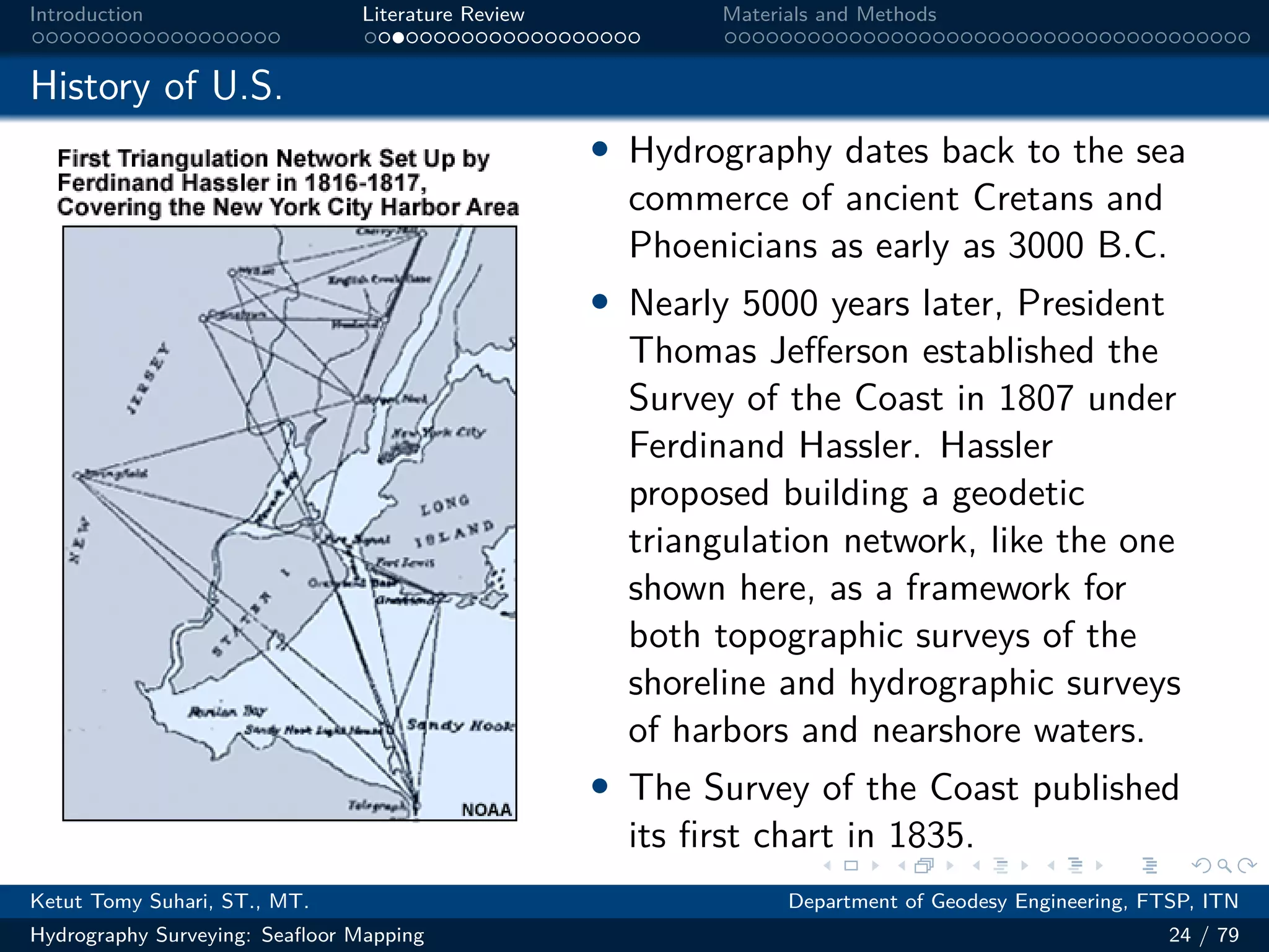 .
.
.
.
.
.
.
.
.
.
.
.
.
.
.
.
.
.
.
.
.
.
.
.
.
.
.
.
.
.
.
.
.
.
.
.
.
.
.
.
Introduction Literature Review Materials and Methods
History of U.S.
• Hydrography dates back to the sea
commerce of ancient Cretans and
Phoenicians as early as 3000 B.C.
• Nearly 5000 years later, President
Thomas Jefferson established the
Survey of the Coast in 1807 under
Ferdinand Hassler. Hassler
proposed building a geodetic
triangulation network, like the one
shown here, as a framework for
both topographic surveys of the
shoreline and hydrographic surveys
of harbors and nearshore waters.
• The Survey of the Coast published
its first chart in 1835.
Ketut Tomy Suhari, ST., MT. Department of Geodesy Engineering, FTSP, ITN
Hydrography Surveying: Seafloor Mapping 24 / 79
 