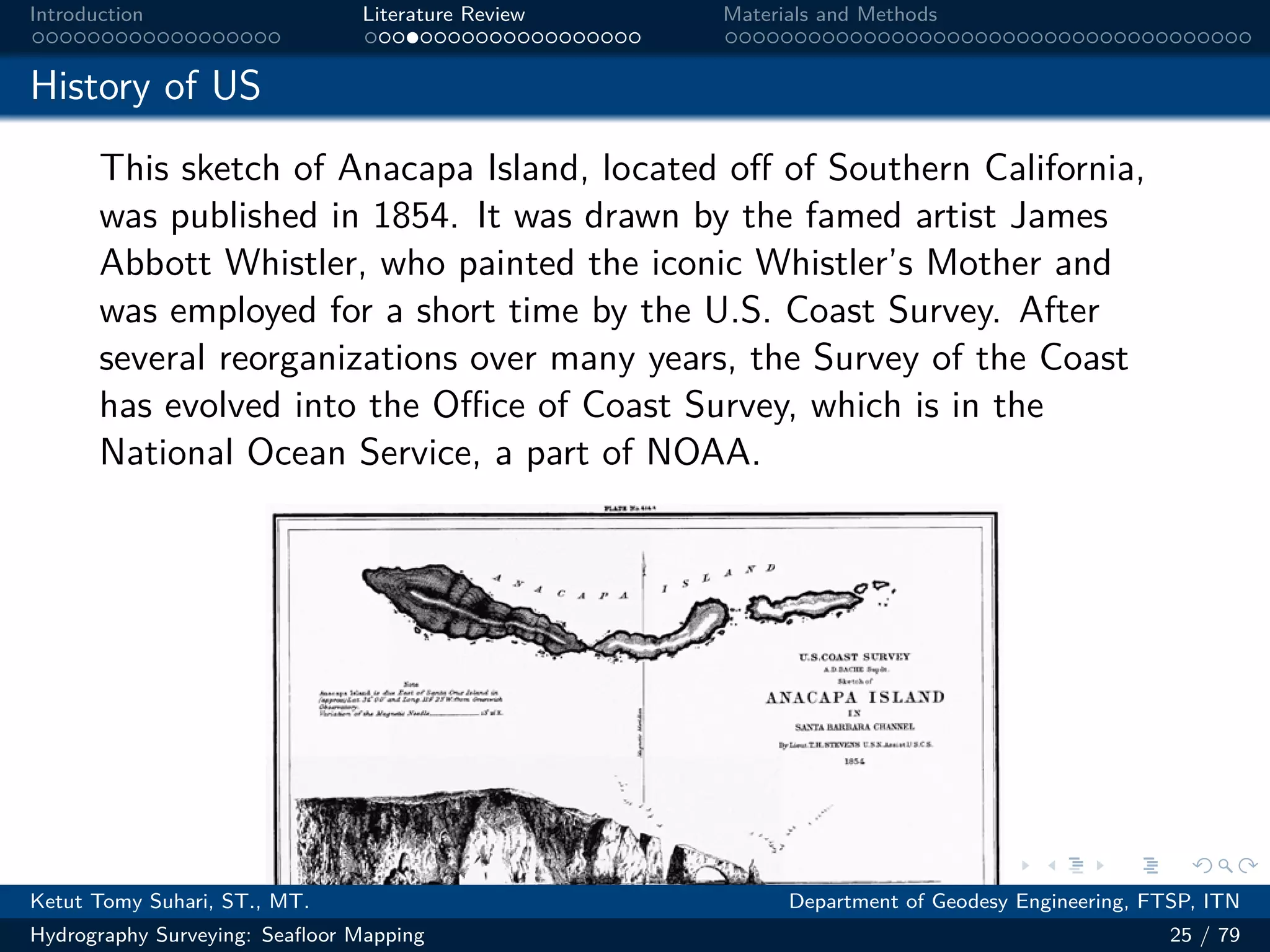 .
.
.
.
.
.
.
.
.
.
.
.
.
.
.
.
.
.
.
.
.
.
.
.
.
.
.
.
.
.
.
.
.
.
.
.
.
.
.
.
Introduction Literature Review Materials and Methods
History of US
This sketch of Anacapa Island, located off of Southern California,
was published in 1854. It was drawn by the famed artist James
Abbott Whistler, who painted the iconic Whistler’s Mother and
was employed for a short time by the U.S. Coast Survey. After
several reorganizations over many years, the Survey of the Coast
has evolved into the Oﬀice of Coast Survey, which is in the
National Ocean Service, a part of NOAA.
Ketut Tomy Suhari, ST., MT. Department of Geodesy Engineering, FTSP, ITN
Hydrography Surveying: Seafloor Mapping 25 / 79
 