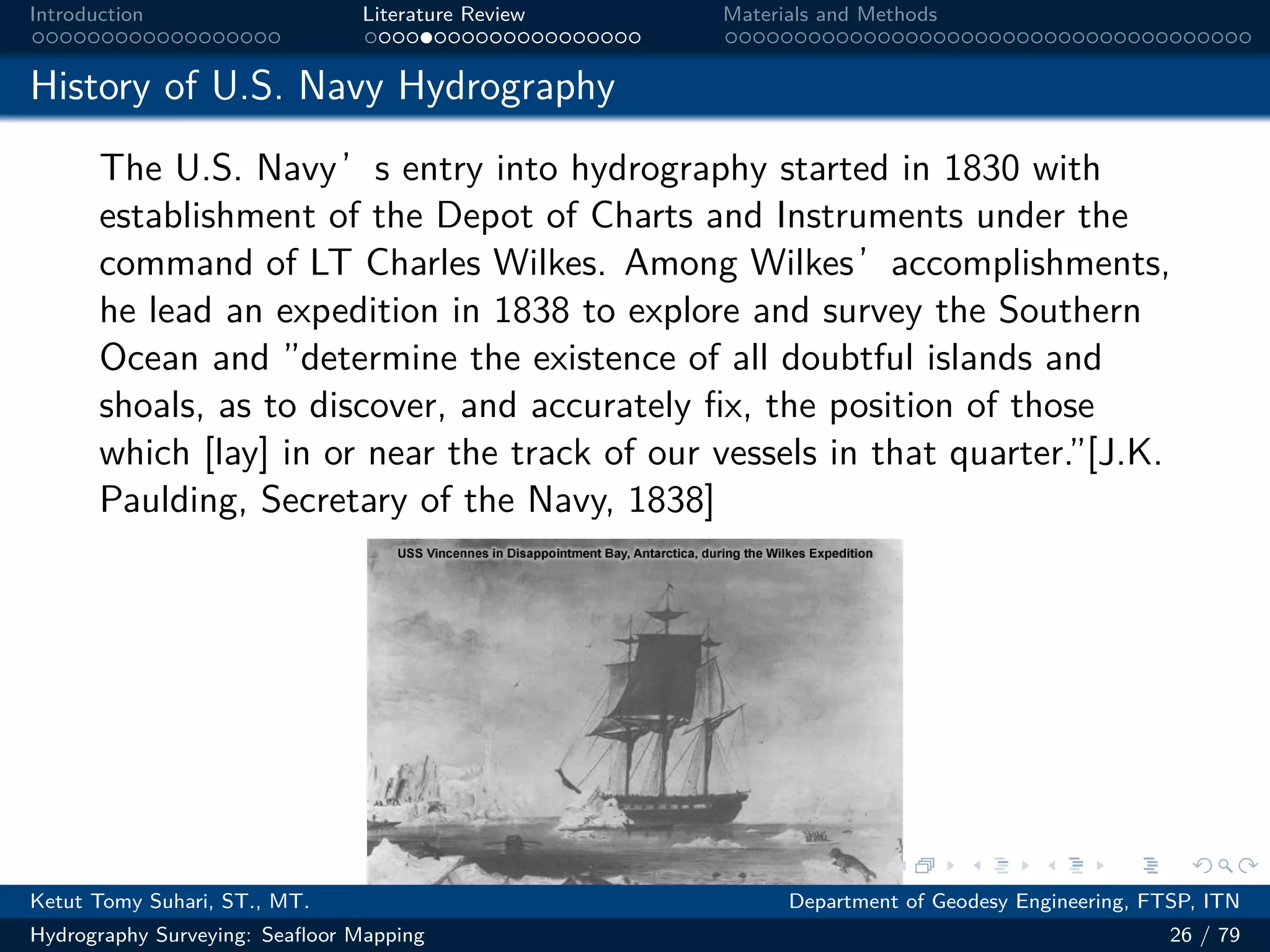 .
.
.
.
.
.
.
.
.
.
.
.
.
.
.
.
.
.
.
.
.
.
.
.
.
.
.
.
.
.
.
.
.
.
.
.
.
.
.
.
Introduction Literature Review Materials and Methods
History of U.S. Navy Hydrography
The U.S. Navy’s entry into hydrography started in 1830 with
establishment of the Depot of Charts and Instruments under the
command of LT Charles Wilkes. Among Wilkes’accomplishments,
he lead an expedition in 1838 to explore and survey the Southern
Ocean and ”determine the existence of all doubtful islands and
shoals, as to discover, and accurately fix, the position of those
which [lay] in or near the track of our vessels in that quarter.”[J.K.
Paulding, Secretary of the Navy, 1838]
Ketut Tomy Suhari, ST., MT. Department of Geodesy Engineering, FTSP, ITN
Hydrography Surveying: Seafloor Mapping 26 / 79
 