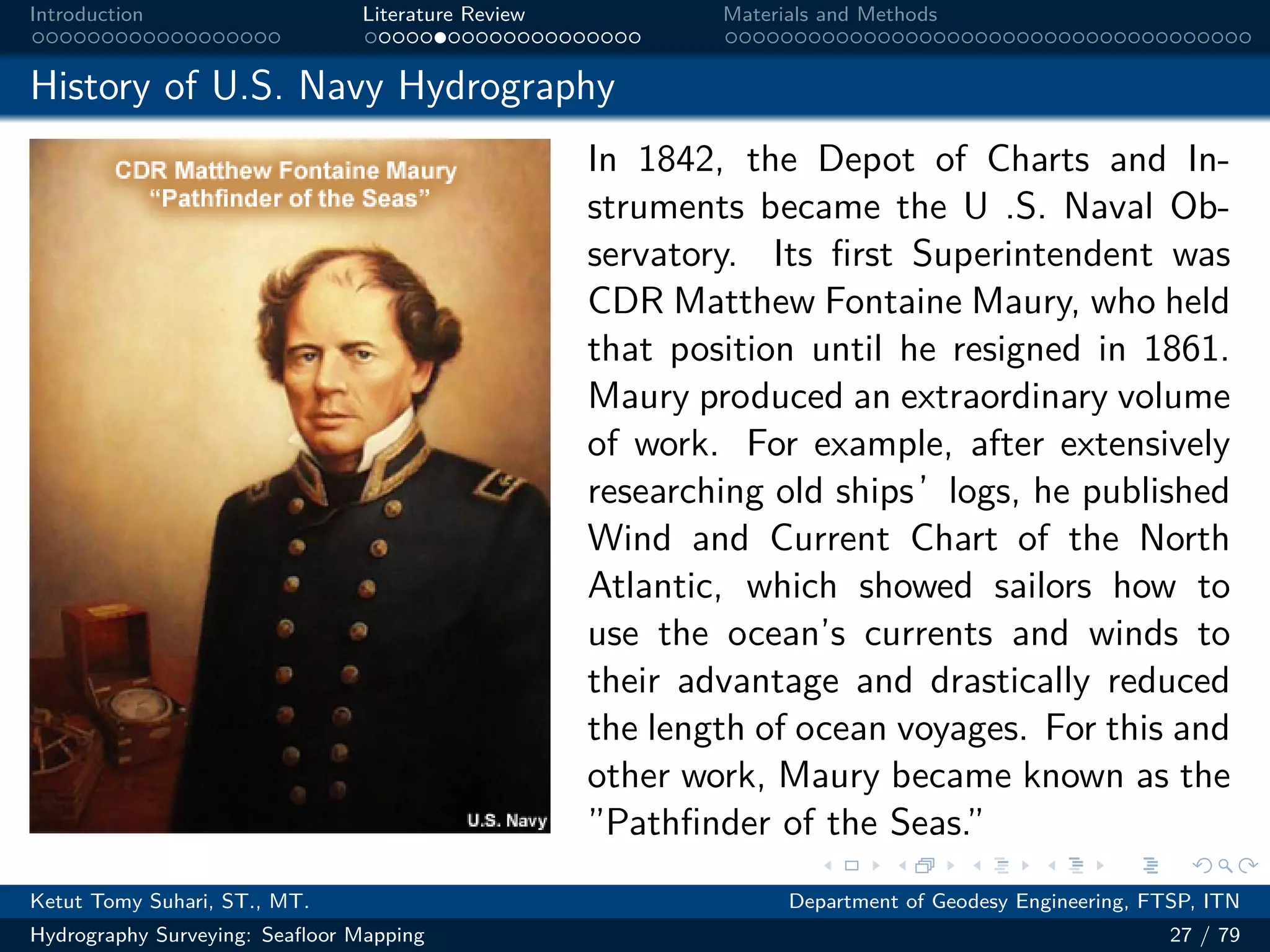 .
.
.
.
.
.
.
.
.
.
.
.
.
.
.
.
.
.
.
.
.
.
.
.
.
.
.
.
.
.
.
.
.
.
.
.
.
.
.
.
Introduction Literature Review Materials and Methods
History of U.S. Navy Hydrography
In 1842, the Depot of Charts and In-
struments became the U .S. Naval Ob-
servatory. Its first Superintendent was
CDR Matthew Fontaine Maury, who held
that position until he resigned in 1861.
Maury produced an extraordinary volume
of work. For example, after extensively
researching old ships’logs, he published
Wind and Current Chart of the North
Atlantic, which showed sailors how to
use the ocean’s currents and winds to
their advantage and drastically reduced
the length of ocean voyages. For this and
other work, Maury became known as the
”Pathfinder of the Seas.”
Ketut Tomy Suhari, ST., MT. Department of Geodesy Engineering, FTSP, ITN
Hydrography Surveying: Seafloor Mapping 27 / 79
 
