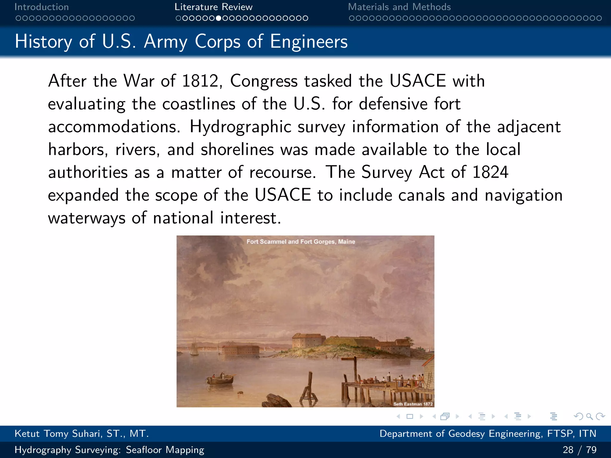 .
.
.
.
.
.
.
.
.
.
.
.
.
.
.
.
.
.
.
.
.
.
.
.
.
.
.
.
.
.
.
.
.
.
.
.
.
.
.
.
Introduction Literature Review Materials and Methods
History of U.S. Army Corps of Engineers
After the War of 1812, Congress tasked the USACE with
evaluating the coastlines of the U.S. for defensive fort
accommodations. Hydrographic survey information of the adjacent
harbors, rivers, and shorelines was made available to the local
authorities as a matter of recourse. The Survey Act of 1824
expanded the scope of the USACE to include canals and navigation
waterways of national interest.
图 12: 图片
Ketut Tomy Suhari, ST., MT. Department of Geodesy Engineering, FTSP, ITN
Hydrography Surveying: Seafloor Mapping 28 / 79
 