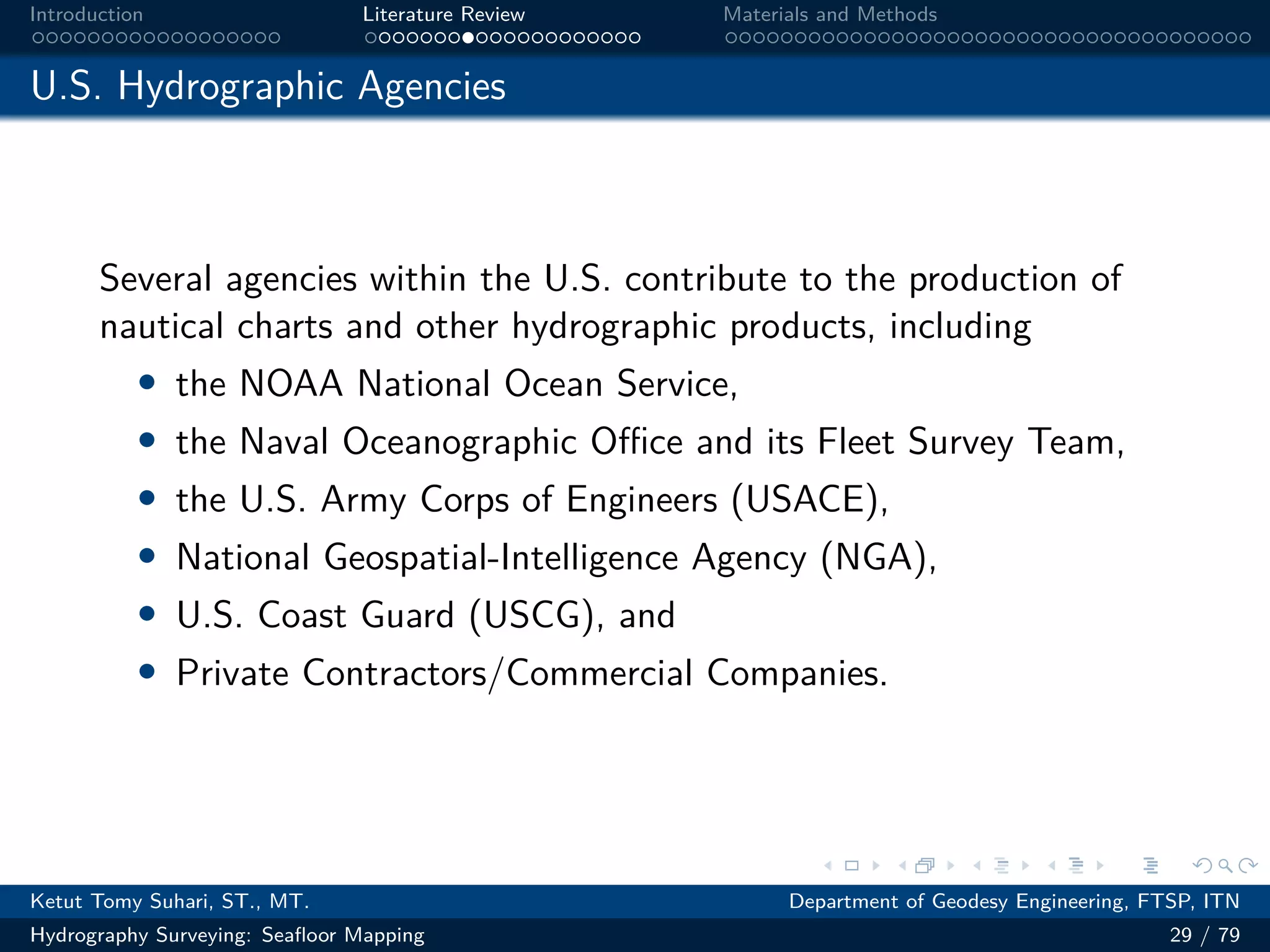 .
.
.
.
.
.
.
.
.
.
.
.
.
.
.
.
.
.
.
.
.
.
.
.
.
.
.
.
.
.
.
.
.
.
.
.
.
.
.
.
Introduction Literature Review Materials and Methods
U.S. Hydrographic Agencies
Several agencies within the U.S. contribute to the production of
nautical charts and other hydrographic products, including
• the NOAA National Ocean Service,
• the Naval Oceanographic Oﬀice and its Fleet Survey Team,
• the U.S. Army Corps of Engineers (USACE),
• National Geospatial-Intelligence Agency (NGA),
• U.S. Coast Guard (USCG), and
• Private Contractors/Commercial Companies.
Ketut Tomy Suhari, ST., MT. Department of Geodesy Engineering, FTSP, ITN
Hydrography Surveying: Seafloor Mapping 29 / 79
 