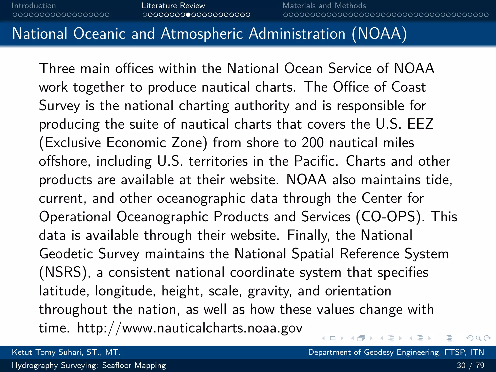 .
.
.
.
.
.
.
.
.
.
.
.
.
.
.
.
.
.
.
.
.
.
.
.
.
.
.
.
.
.
.
.
.
.
.
.
.
.
.
.
Introduction Literature Review Materials and Methods
National Oceanic and Atmospheric Administration (NOAA)
Three main oﬀices within the National Ocean Service of NOAA
work together to produce nautical charts. The Oﬀice of Coast
Survey is the national charting authority and is responsible for
producing the suite of nautical charts that covers the U.S. EEZ
(Exclusive Economic Zone) from shore to 200 nautical miles
offshore, including U.S. territories in the Pacific. Charts and other
products are available at their website. NOAA also maintains tide,
current, and other oceanographic data through the Center for
Operational Oceanographic Products and Services (CO-OPS). This
data is available through their website. Finally, the National
Geodetic Survey maintains the National Spatial Reference System
(NSRS), a consistent national coordinate system that specifies
latitude, longitude, height, scale, gravity, and orientation
throughout the nation, as well as how these values change with
time. http://www.nauticalcharts.noaa.gov
Ketut Tomy Suhari, ST., MT. Department of Geodesy Engineering, FTSP, ITN
Hydrography Surveying: Seafloor Mapping 30 / 79
 