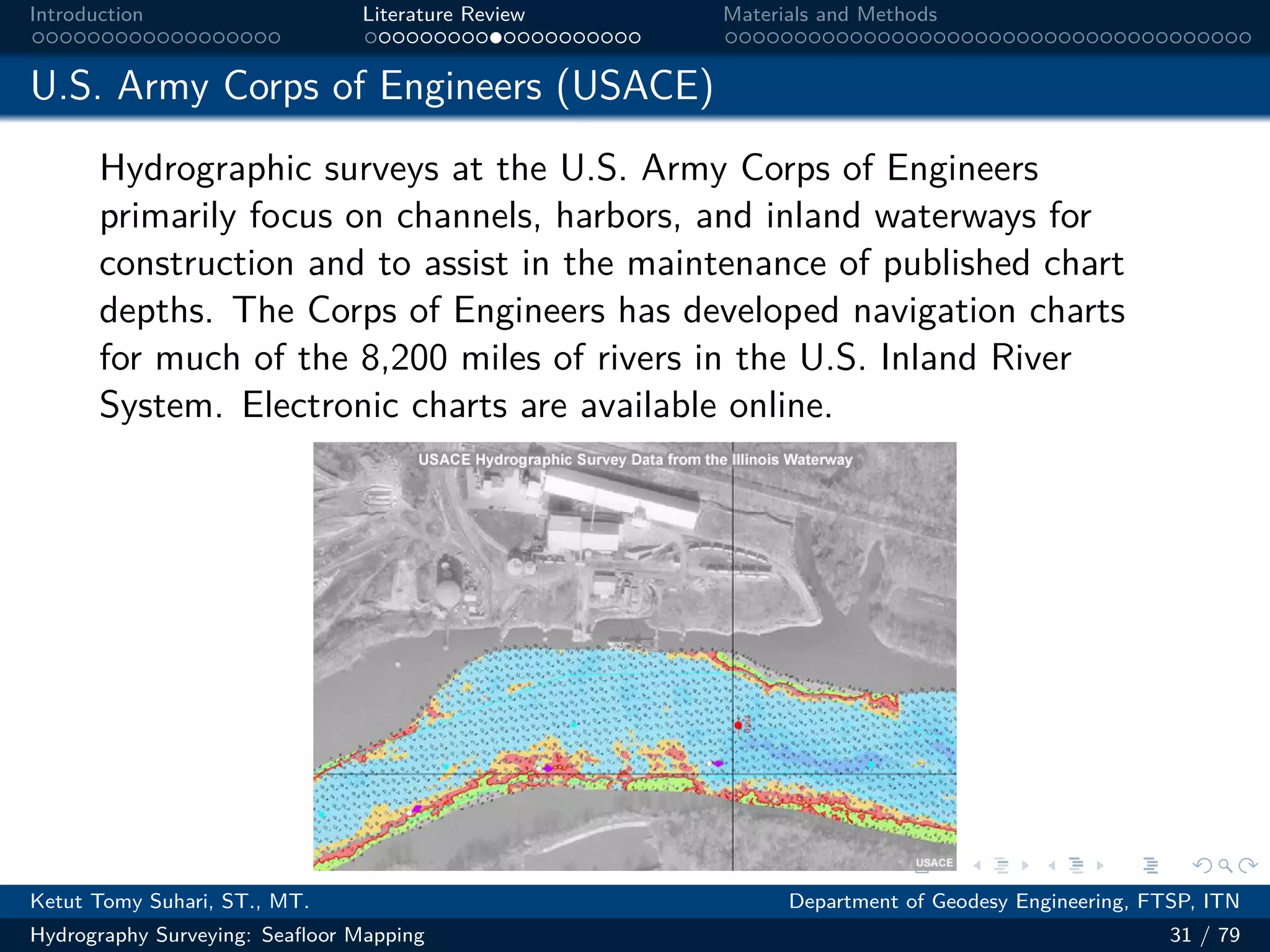 .
.
.
.
.
.
.
.
.
.
.
.
.
.
.
.
.
.
.
.
.
.
.
.
.
.
.
.
.
.
.
.
.
.
.
.
.
.
.
.
Introduction Literature Review Materials and Methods
U.S. Army Corps of Engineers (USACE)
Hydrographic surveys at the U.S. Army Corps of Engineers
primarily focus on channels, harbors, and inland waterways for
construction and to assist in the maintenance of published chart
depths. The Corps of Engineers has developed navigation charts
for much of the 8,200 miles of rivers in the U.S. Inland River
System. Electronic charts are available online.
图 13: 图片
Ketut Tomy Suhari, ST., MT. Department of Geodesy Engineering, FTSP, ITN
Hydrography Surveying: Seafloor Mapping 31 / 79
 