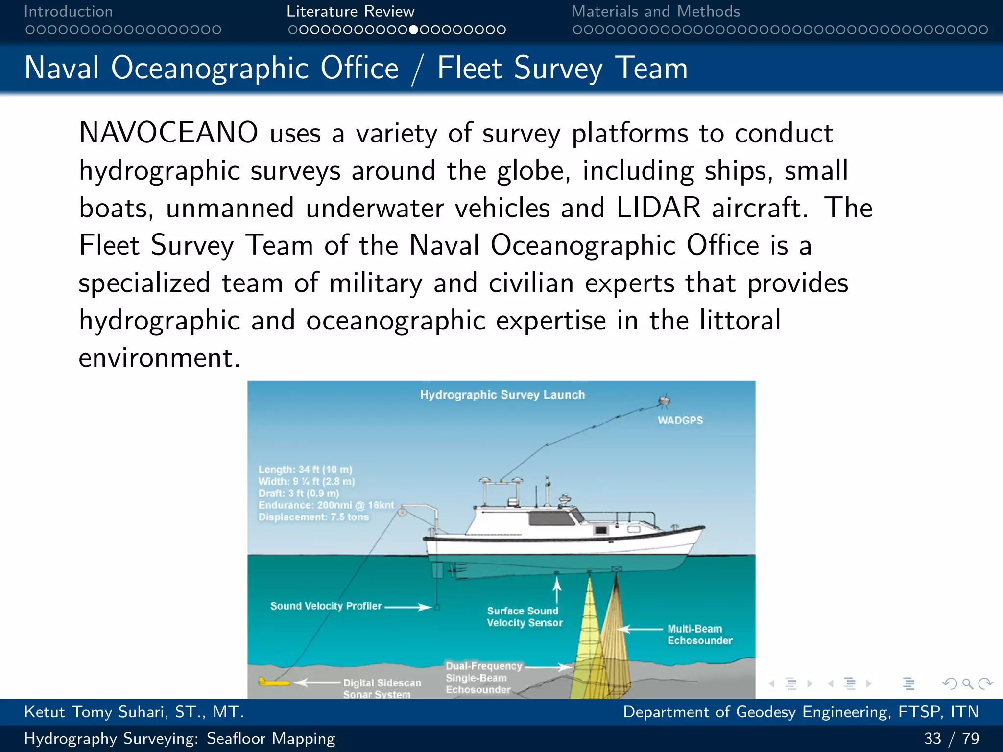 .
.
.
.
.
.
.
.
.
.
.
.
.
.
.
.
.
.
.
.
.
.
.
.
.
.
.
.
.
.
.
.
.
.
.
.
.
.
.
.
Introduction Literature Review Materials and Methods
Naval Oceanographic Oﬀice / Fleet Survey Team
NAVOCEANO uses a variety of survey platforms to conduct
hydrographic surveys around the globe, including ships, small
boats, unmanned underwater vehicles and LIDAR aircraft. The
Fleet Survey Team of the Naval Oceanographic Oﬀice is a
specialized team of military and civilian experts that provides
hydrographic and oceanographic expertise in the littoral
environment.
Ketut Tomy Suhari, ST., MT. Department of Geodesy Engineering, FTSP, ITN
Hydrography Surveying: Seafloor Mapping 33 / 79
 