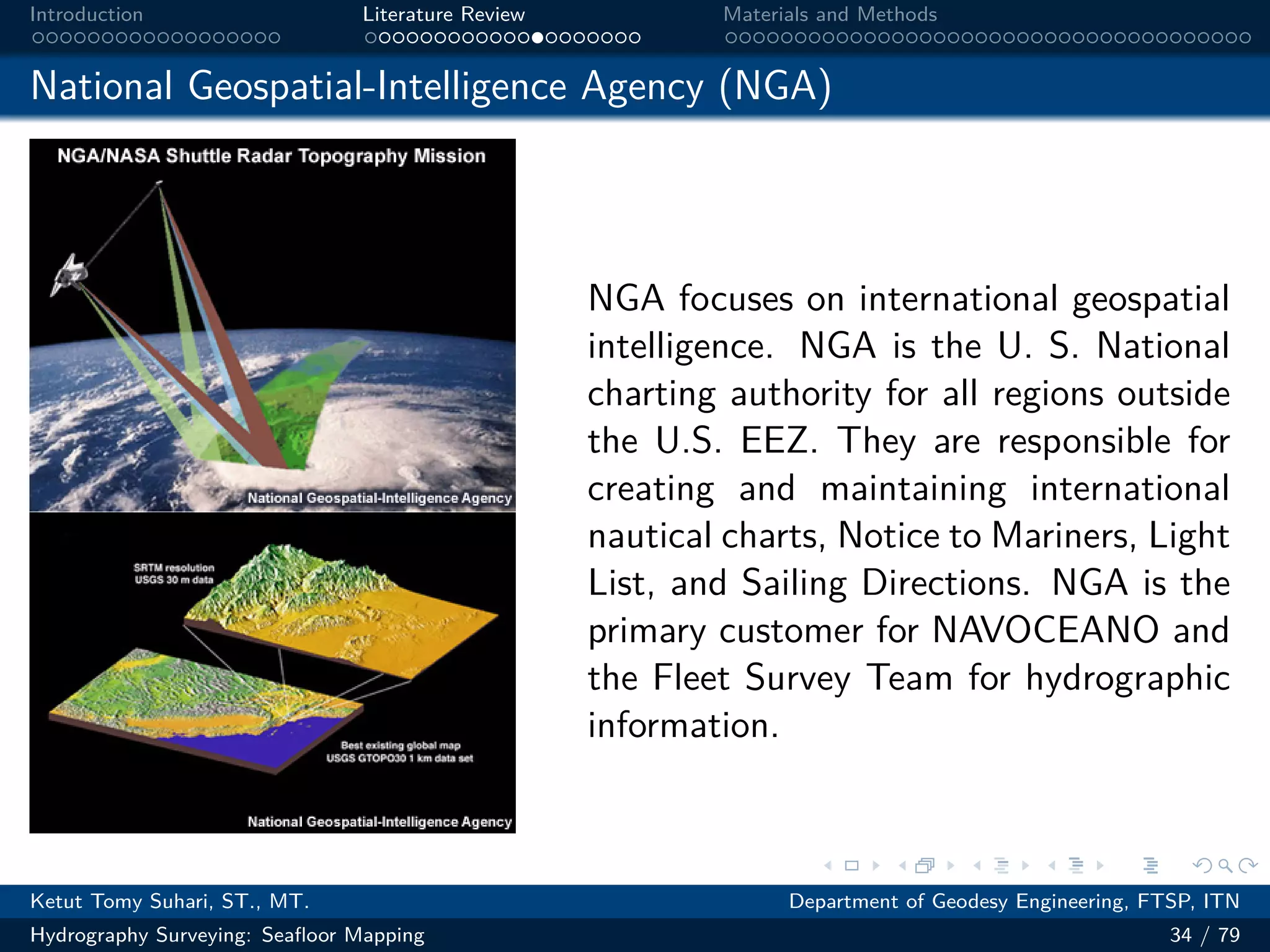 .
.
.
.
.
.
.
.
.
.
.
.
.
.
.
.
.
.
.
.
.
.
.
.
.
.
.
.
.
.
.
.
.
.
.
.
.
.
.
.
Introduction Literature Review Materials and Methods
National Geospatial-Intelligence Agency (NGA)
NGA focuses on international geospatial
intelligence. NGA is the U. S. National
charting authority for all regions outside
the U.S. EEZ. They are responsible for
creating and maintaining international
nautical charts, Notice to Mariners, Light
List, and Sailing Directions. NGA is the
primary customer for NAVOCEANO and
the Fleet Survey Team for hydrographic
information.
Ketut Tomy Suhari, ST., MT. Department of Geodesy Engineering, FTSP, ITN
Hydrography Surveying: Seafloor Mapping 34 / 79
 