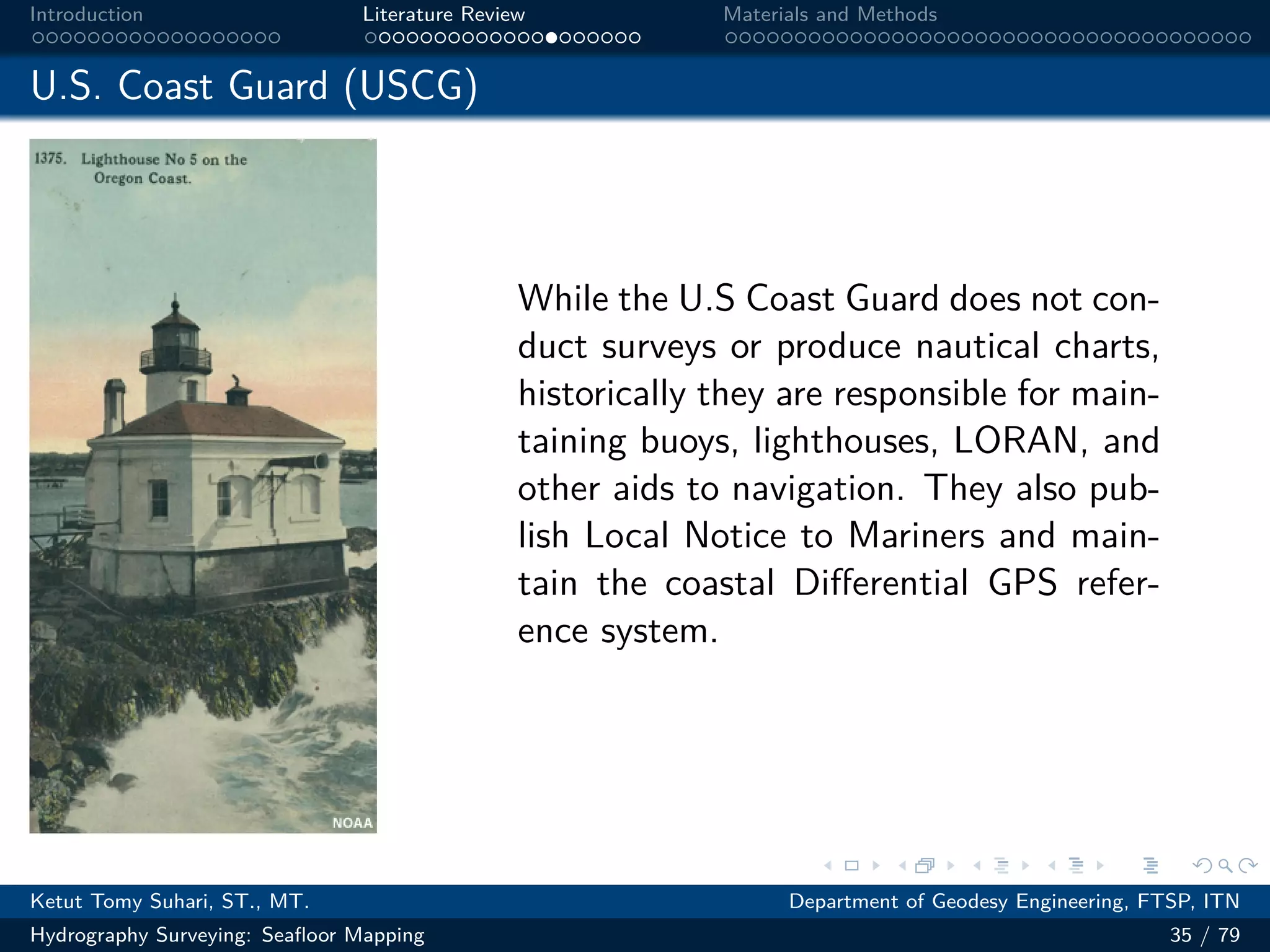 .
.
.
.
.
.
.
.
.
.
.
.
.
.
.
.
.
.
.
.
.
.
.
.
.
.
.
.
.
.
.
.
.
.
.
.
.
.
.
.
Introduction Literature Review Materials and Methods
U.S. Coast Guard (USCG)
While the U.S Coast Guard does not con-
duct surveys or produce nautical charts,
historically they are responsible for main-
taining buoys, lighthouses, LORAN, and
other aids to navigation. They also pub-
lish Local Notice to Mariners and main-
tain the coastal Differential GPS refer-
ence system.
Ketut Tomy Suhari, ST., MT. Department of Geodesy Engineering, FTSP, ITN
Hydrography Surveying: Seafloor Mapping 35 / 79
 