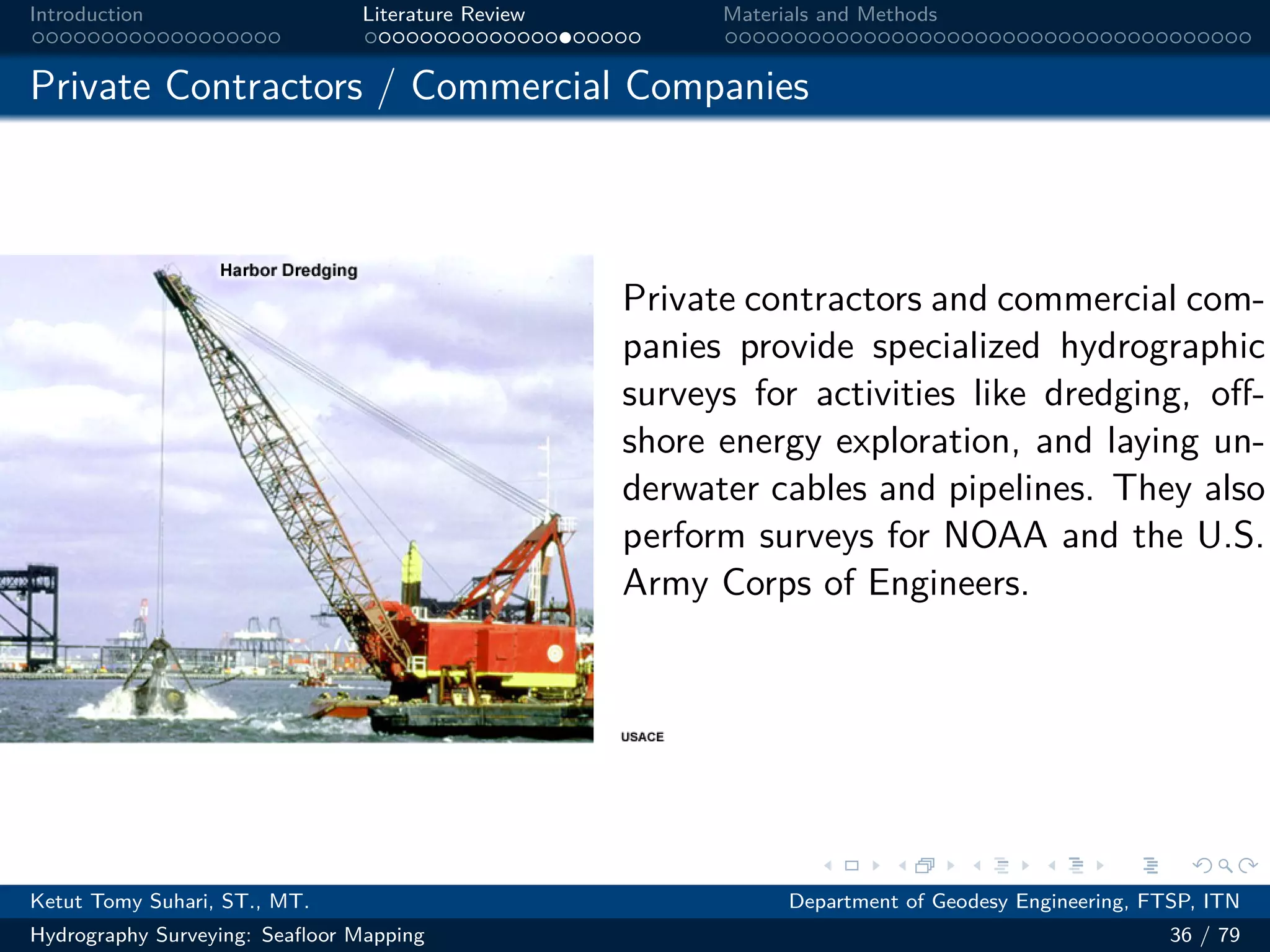 .
.
.
.
.
.
.
.
.
.
.
.
.
.
.
.
.
.
.
.
.
.
.
.
.
.
.
.
.
.
.
.
.
.
.
.
.
.
.
.
Introduction Literature Review Materials and Methods
Private Contractors / Commercial Companies
Private contractors and commercial com-
panies provide specialized hydrographic
surveys for activities like dredging, off-
shore energy exploration, and laying un-
derwater cables and pipelines. They also
perform surveys for NOAA and the U.S.
Army Corps of Engineers.
Ketut Tomy Suhari, ST., MT. Department of Geodesy Engineering, FTSP, ITN
Hydrography Surveying: Seafloor Mapping 36 / 79
 