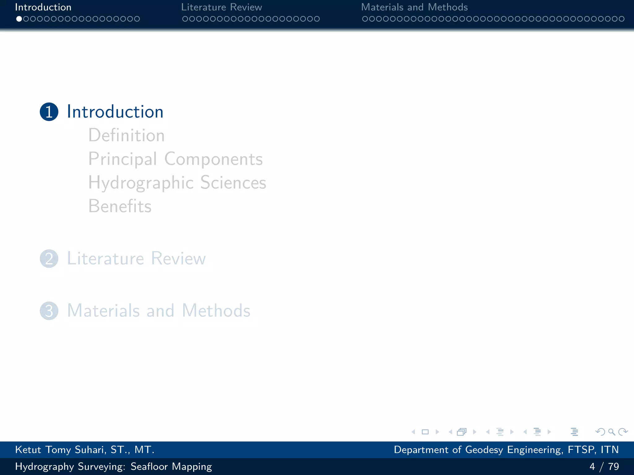 .
.
.
.
.
.
.
.
.
.
.
.
.
.
.
.
.
.
.
.
.
.
.
.
.
.
.
.
.
.
.
.
.
.
.
.
.
.
.
.
Introduction Literature Review Materials and Methods
1 Introduction
Definition
Principal Components
Hydrographic Sciences
Benefits
2 Literature Review
3 Materials and Methods
Ketut Tomy Suhari, ST., MT. Department of Geodesy Engineering, FTSP, ITN
Hydrography Surveying: Seafloor Mapping 4 / 79
 