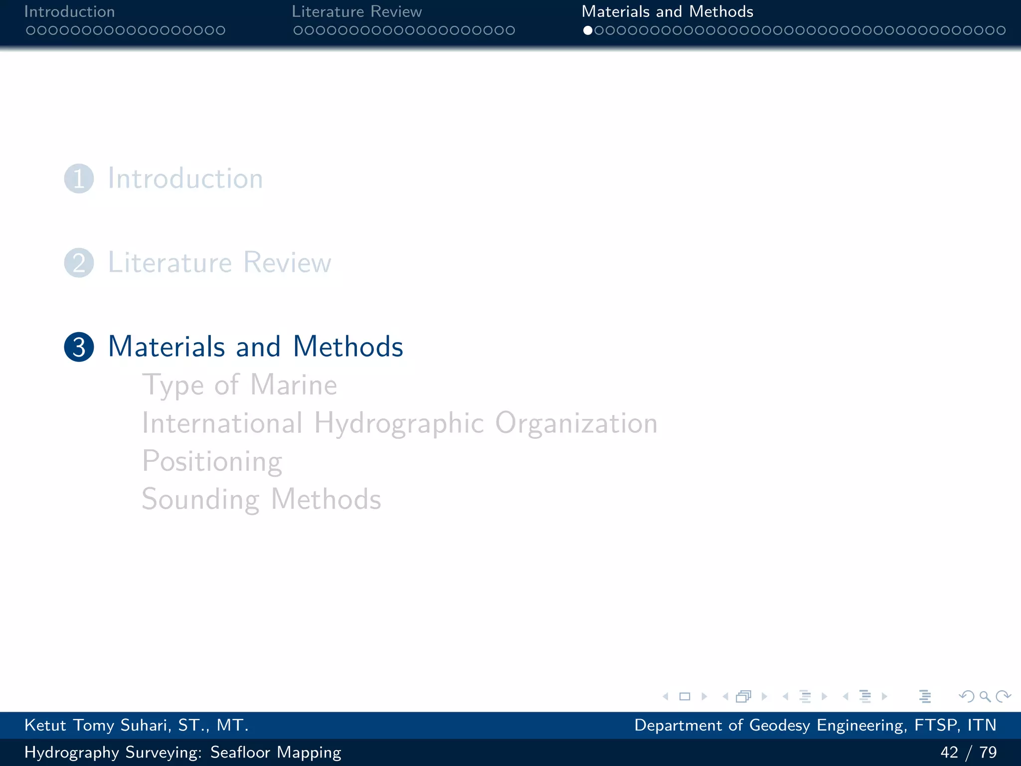 .
.
.
.
.
.
.
.
.
.
.
.
.
.
.
.
.
.
.
.
.
.
.
.
.
.
.
.
.
.
.
.
.
.
.
.
.
.
.
.
Introduction Literature Review Materials and Methods
1 Introduction
2 Literature Review
3 Materials and Methods
Type of Marine
International Hydrographic Organization
Positioning
Sounding Methods
Ketut Tomy Suhari, ST., MT. Department of Geodesy Engineering, FTSP, ITN
Hydrography Surveying: Seafloor Mapping 42 / 79
 