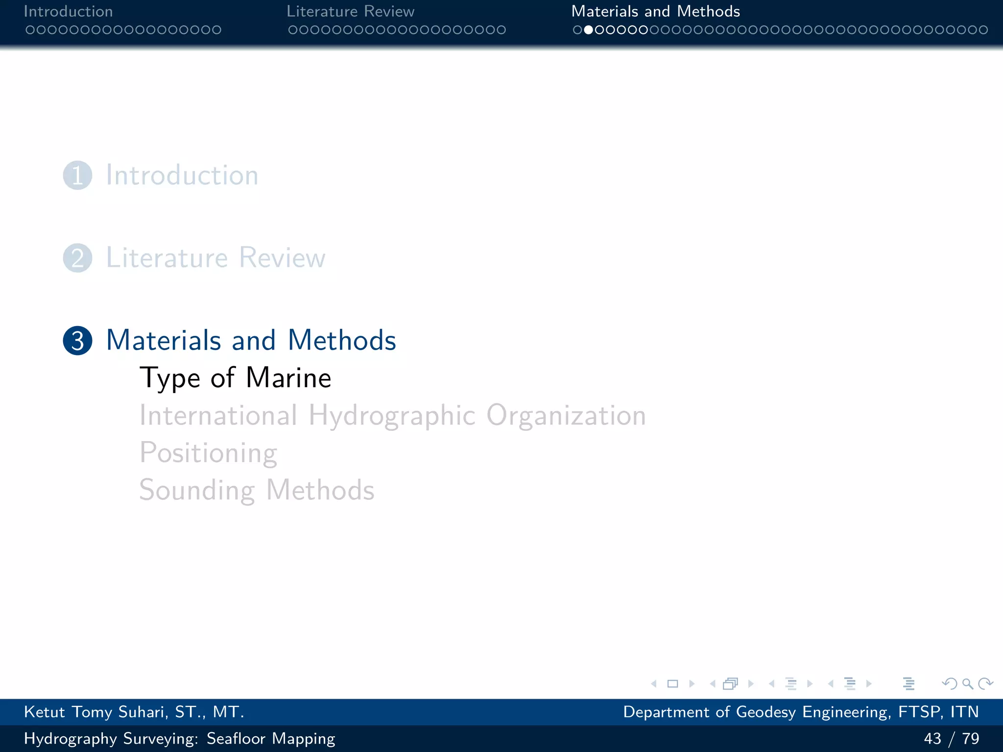.
.
.
.
.
.
.
.
.
.
.
.
.
.
.
.
.
.
.
.
.
.
.
.
.
.
.
.
.
.
.
.
.
.
.
.
.
.
.
.
Introduction Literature Review Materials and Methods
1 Introduction
2 Literature Review
3 Materials and Methods
Type of Marine
International Hydrographic Organization
Positioning
Sounding Methods
Ketut Tomy Suhari, ST., MT. Department of Geodesy Engineering, FTSP, ITN
Hydrography Surveying: Seafloor Mapping 43 / 79
 