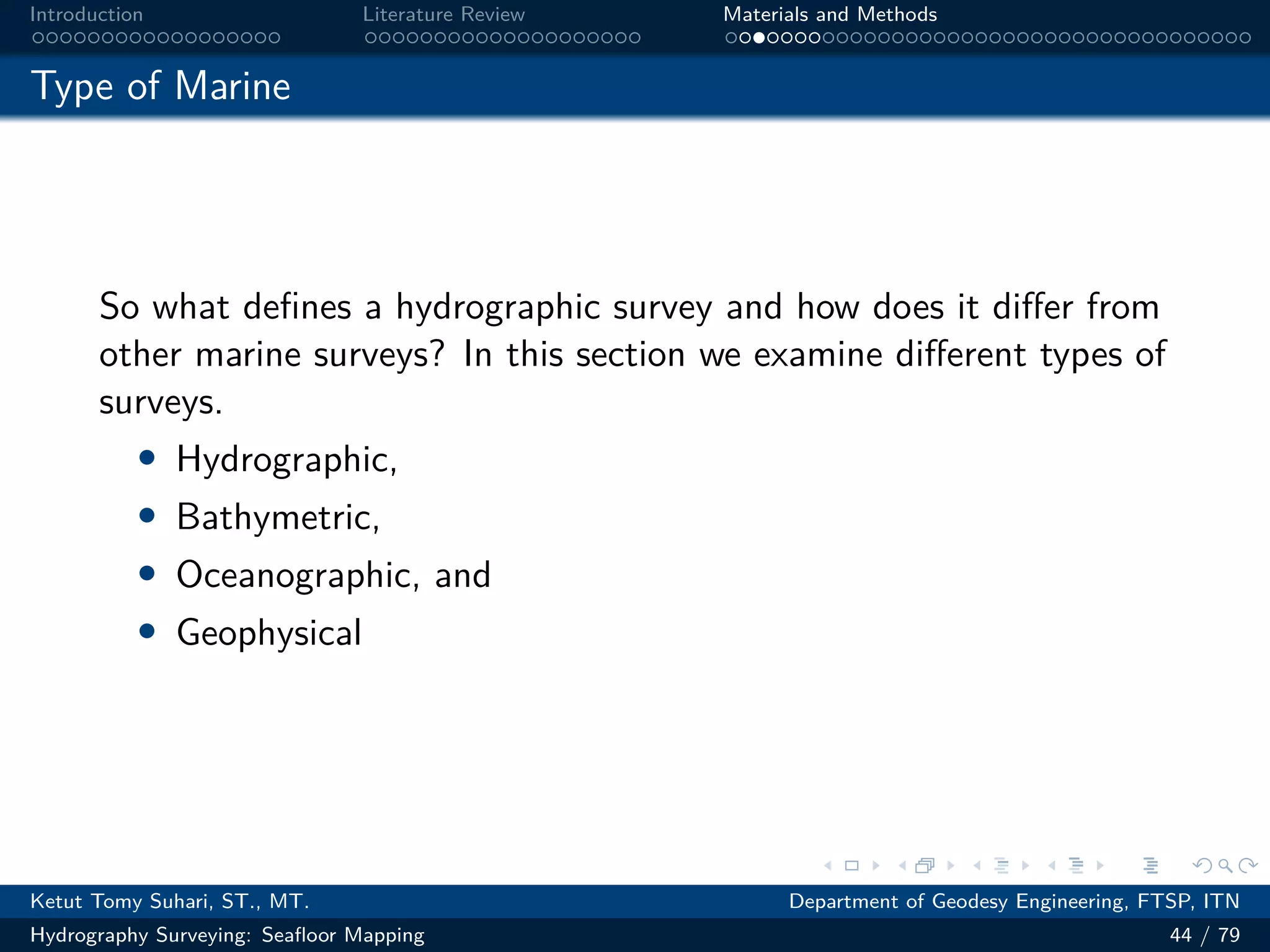 .
.
.
.
.
.
.
.
.
.
.
.
.
.
.
.
.
.
.
.
.
.
.
.
.
.
.
.
.
.
.
.
.
.
.
.
.
.
.
.
Introduction Literature Review Materials and Methods
Type of Marine
So what defines a hydrographic survey and how does it differ from
other marine surveys? In this section we examine different types of
surveys.
• Hydrographic,
• Bathymetric,
• Oceanographic, and
• Geophysical
Ketut Tomy Suhari, ST., MT. Department of Geodesy Engineering, FTSP, ITN
Hydrography Surveying: Seafloor Mapping 44 / 79
 