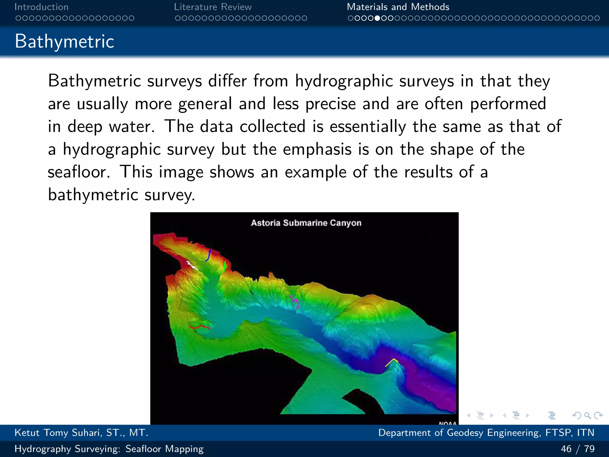 .
.
.
.
.
.
.
.
.
.
.
.
.
.
.
.
.
.
.
.
.
.
.
.
.
.
.
.
.
.
.
.
.
.
.
.
.
.
.
.
Introduction Literature Review Materials and Methods
Bathymetric
Bathymetric surveys differ from hydrographic surveys in that they
are usually more general and less precise and are often performed
in deep water. The data collected is essentially the same as that of
a hydrographic survey but the emphasis is on the shape of the
seafloor. This image shows an example of the results of a
bathymetric survey.
Ketut Tomy Suhari, ST., MT. Department of Geodesy Engineering, FTSP, ITN
Hydrography Surveying: Seafloor Mapping 46 / 79
 