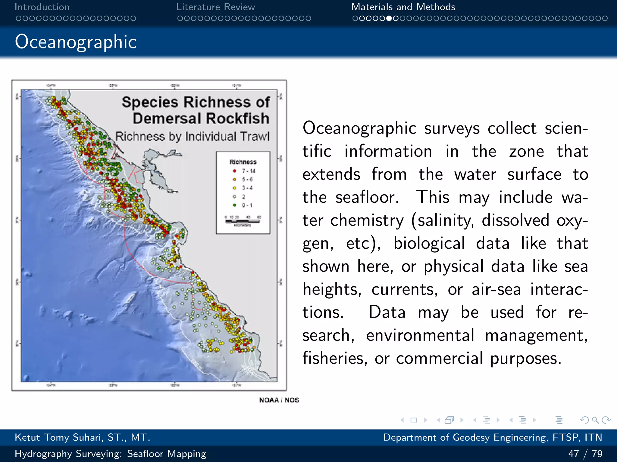 .
.
.
.
.
.
.
.
.
.
.
.
.
.
.
.
.
.
.
.
.
.
.
.
.
.
.
.
.
.
.
.
.
.
.
.
.
.
.
.
Introduction Literature Review Materials and Methods
Oceanographic
Oceanographic surveys collect scien-
tific information in the zone that
extends from the water surface to
the seafloor. This may include wa-
ter chemistry (salinity, dissolved oxy-
gen, etc), biological data like that
shown here, or physical data like sea
heights, currents, or air-sea interac-
tions. Data may be used for re-
search, environmental management,
fisheries, or commercial purposes.
Ketut Tomy Suhari, ST., MT. Department of Geodesy Engineering, FTSP, ITN
Hydrography Surveying: Seafloor Mapping 47 / 79
 