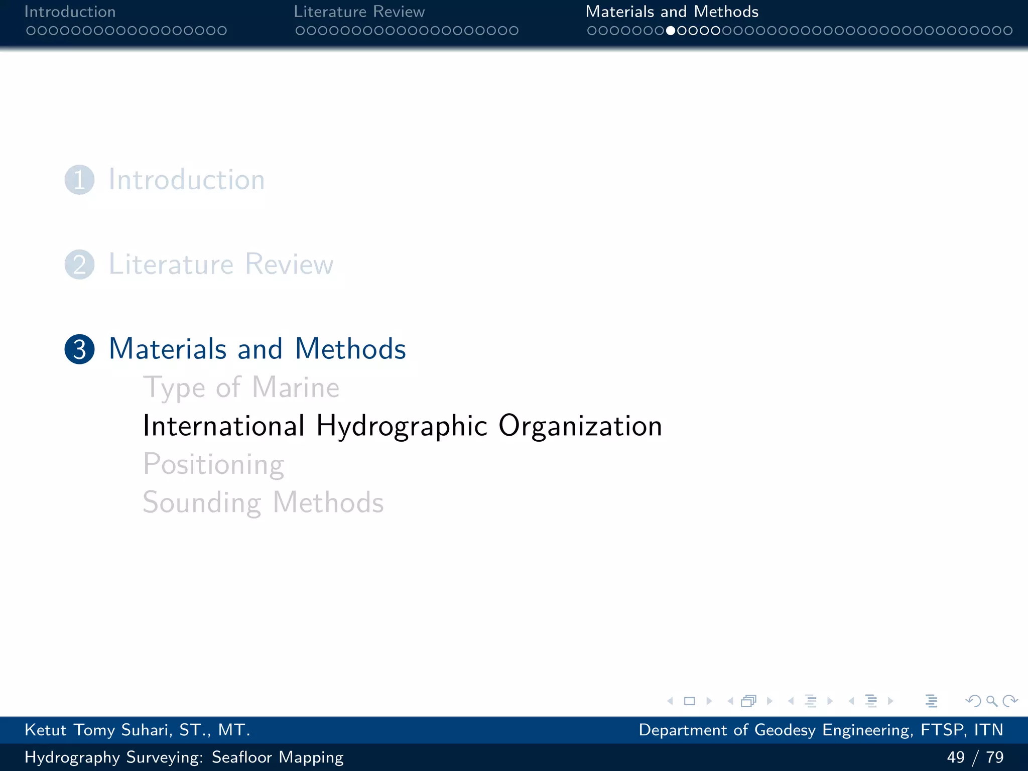 .
.
.
.
.
.
.
.
.
.
.
.
.
.
.
.
.
.
.
.
.
.
.
.
.
.
.
.
.
.
.
.
.
.
.
.
.
.
.
.
Introduction Literature Review Materials and Methods
1 Introduction
2 Literature Review
3 Materials and Methods
Type of Marine
International Hydrographic Organization
Positioning
Sounding Methods
Ketut Tomy Suhari, ST., MT. Department of Geodesy Engineering, FTSP, ITN
Hydrography Surveying: Seafloor Mapping 49 / 79
 
