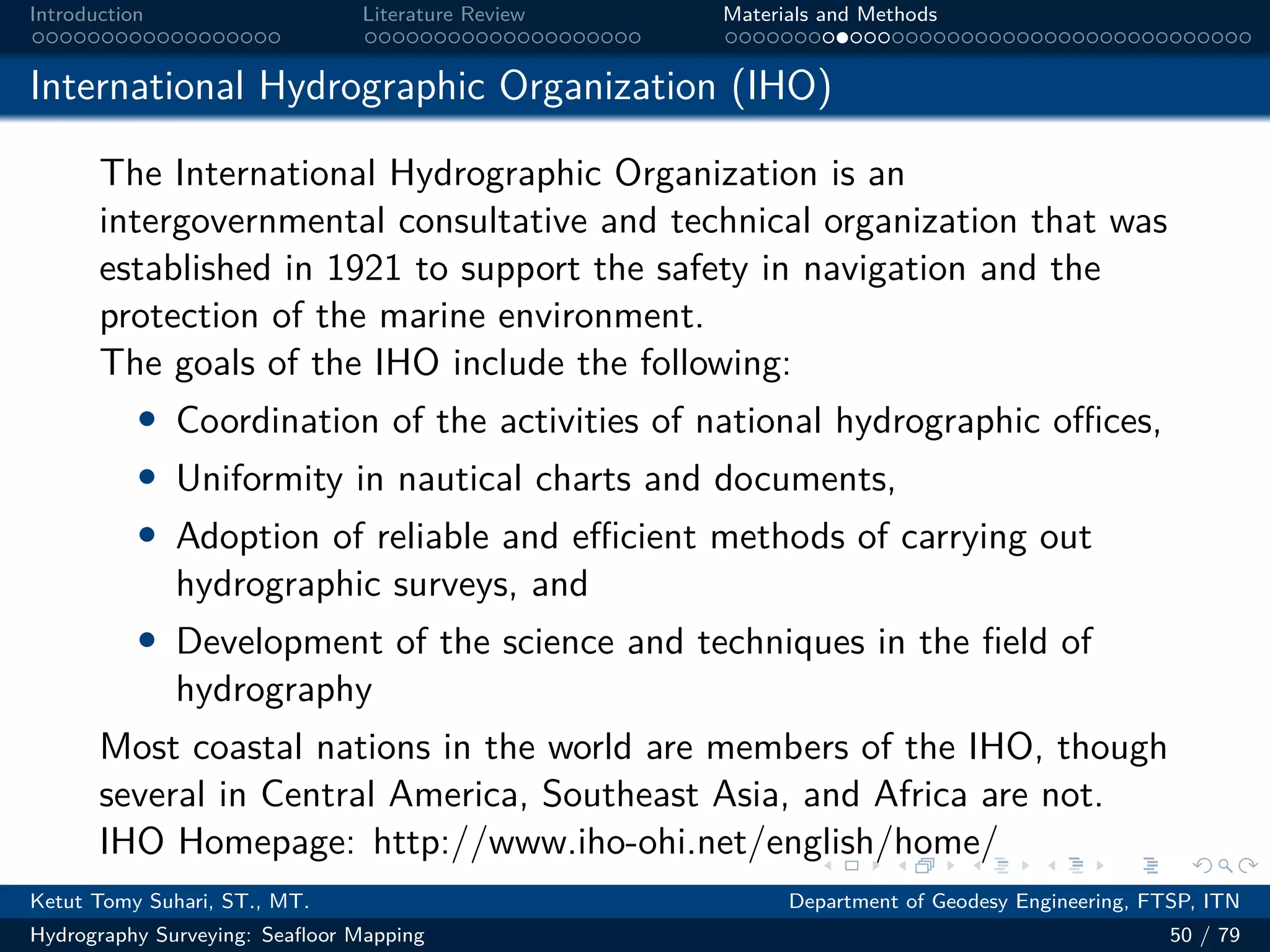 .
.
.
.
.
.
.
.
.
.
.
.
.
.
.
.
.
.
.
.
.
.
.
.
.
.
.
.
.
.
.
.
.
.
.
.
.
.
.
.
Introduction Literature Review Materials and Methods
International Hydrographic Organization (IHO)
The International Hydrographic Organization is an
intergovernmental consultative and technical organization that was
established in 1921 to support the safety in navigation and the
protection of the marine environment.
The goals of the IHO include the following:
• Coordination of the activities of national hydrographic oﬀices,
• Uniformity in nautical charts and documents,
• Adoption of reliable and eﬀicient methods of carrying out
hydrographic surveys, and
• Development of the science and techniques in the field of
hydrography
Most coastal nations in the world are members of the IHO, though
several in Central America, Southeast Asia, and Africa are not.
IHO Homepage: http://www.iho-ohi.net/english/home/
Ketut Tomy Suhari, ST., MT. Department of Geodesy Engineering, FTSP, ITN
Hydrography Surveying: Seafloor Mapping 50 / 79
 