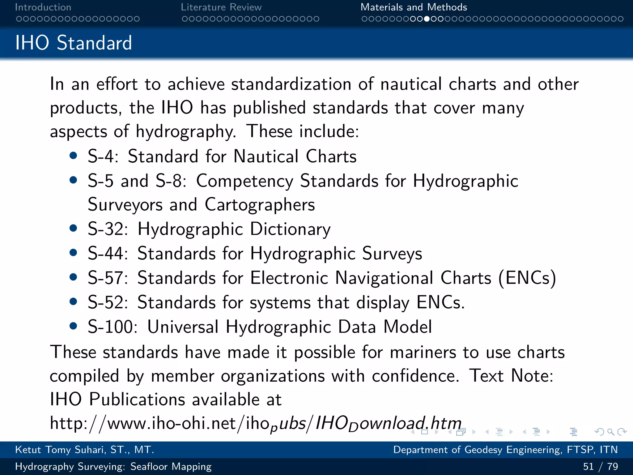 .
.
.
.
.
.
.
.
.
.
.
.
.
.
.
.
.
.
.
.
.
.
.
.
.
.
.
.
.
.
.
.
.
.
.
.
.
.
.
.
Introduction Literature Review Materials and Methods
IHO Standard
In an effort to achieve standardization of nautical charts and other
products, the IHO has published standards that cover many
aspects of hydrography. These include:
• S-4: Standard for Nautical Charts
• S-5 and S-8: Competency Standards for Hydrographic
Surveyors and Cartographers
• S-32: Hydrographic Dictionary
• S-44: Standards for Hydrographic Surveys
• S-57: Standards for Electronic Navigational Charts (ENCs)
• S-52: Standards for systems that display ENCs.
• S-100: Universal Hydrographic Data Model
These standards have made it possible for mariners to use charts
compiled by member organizations with confidence. Text Note:
IHO Publications available at
http://www.iho-ohi.net/ihopubs/IHODownload.htm
Ketut Tomy Suhari, ST., MT. Department of Geodesy Engineering, FTSP, ITN
Hydrography Surveying: Seafloor Mapping 51 / 79
 