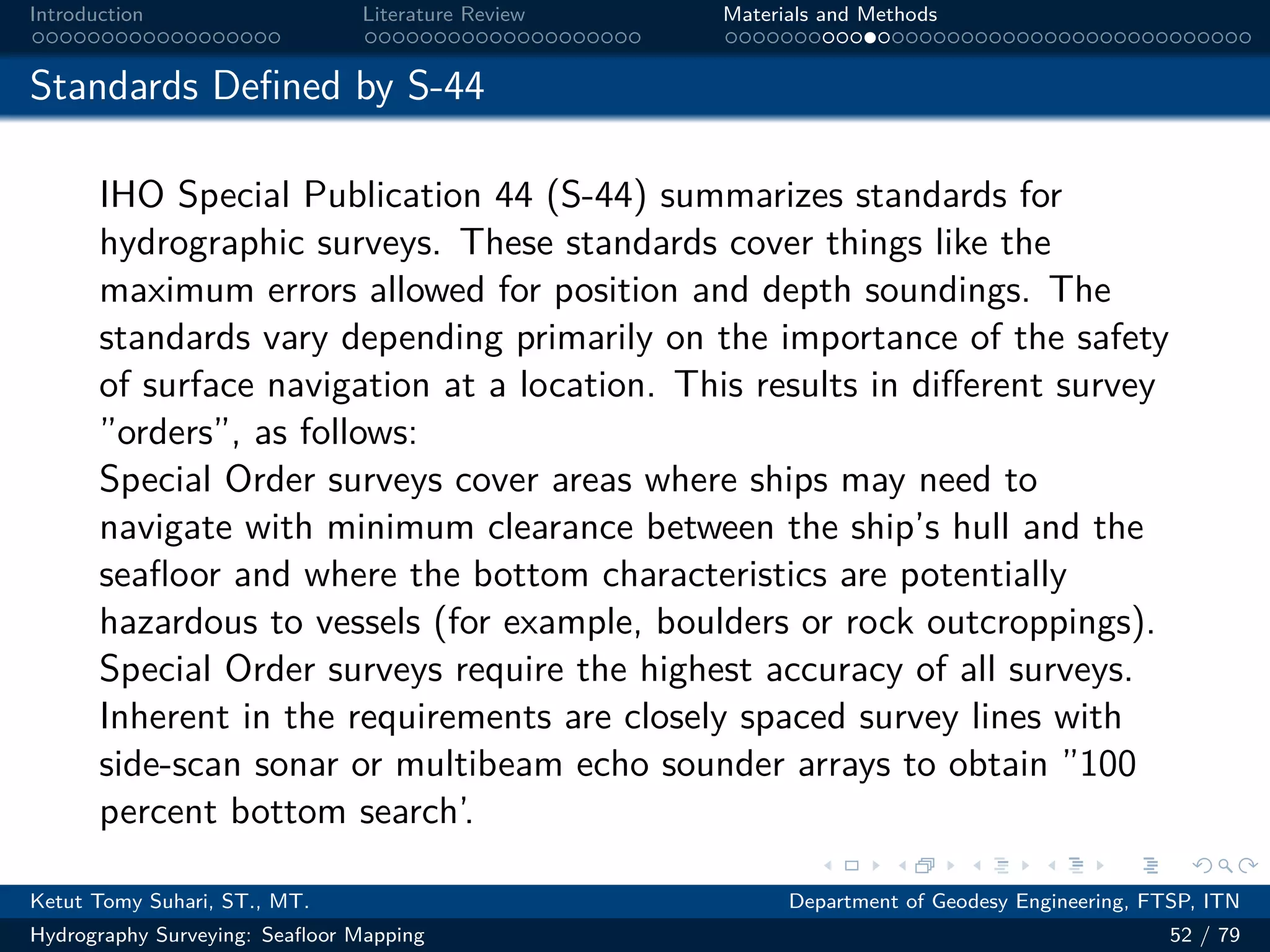 .
.
.
.
.
.
.
.
.
.
.
.
.
.
.
.
.
.
.
.
.
.
.
.
.
.
.
.
.
.
.
.
.
.
.
.
.
.
.
.
Introduction Literature Review Materials and Methods
Standards Defined by S-44
IHO Special Publication 44 (S-44) summarizes standards for
hydrographic surveys. These standards cover things like the
maximum errors allowed for position and depth soundings. The
standards vary depending primarily on the importance of the safety
of surface navigation at a location. This results in different survey
”orders”, as follows:
Special Order surveys cover areas where ships may need to
navigate with minimum clearance between the ship’s hull and the
seafloor and where the bottom characteristics are potentially
hazardous to vessels (for example, boulders or rock outcroppings).
Special Order surveys require the highest accuracy of all surveys.
Inherent in the requirements are closely spaced survey lines with
side-scan sonar or multibeam echo sounder arrays to obtain ”100
percent bottom search’.
Ketut Tomy Suhari, ST., MT. Department of Geodesy Engineering, FTSP, ITN
Hydrography Surveying: Seafloor Mapping 52 / 79
 