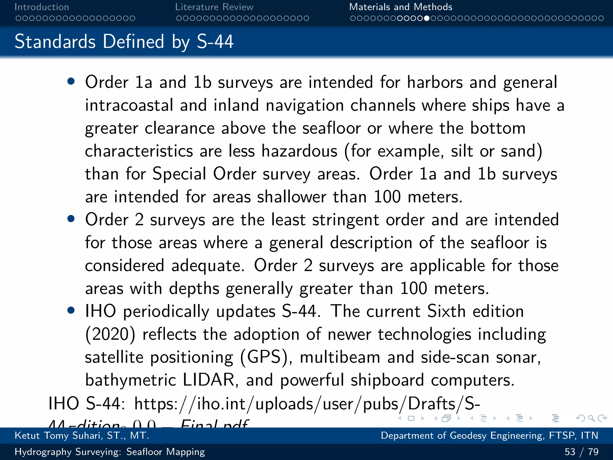 .
.
.
.
.
.
.
.
.
.
.
.
.
.
.
.
.
.
.
.
.
.
.
.
.
.
.
.
.
.
.
.
.
.
.
.
.
.
.
.
Introduction Literature Review Materials and Methods
Standards Defined by S-44
• Order 1a and 1b surveys are intended for harbors and general
intracoastal and inland navigation channels where ships have a
greater clearance above the seafloor or where the bottom
characteristics are less hazardous (for example, silt or sand)
than for Special Order survey areas. Order 1a and 1b surveys
are intended for areas shallower than 100 meters.
• Order 2 surveys are the least stringent order and are intended
for those areas where a general description of the seafloor is
considered adequate. Order 2 surveys are applicable for those
areas with depths generally greater than 100 meters.
• IHO periodically updates S-44. The current Sixth edition
(2020) reflects the adoption of newer technologies including
satellite positioning (GPS), multibeam and side-scan sonar,
bathymetric LIDAR, and powerful shipboard computers.
IHO S-44: https://iho.int/uploads/user/pubs/Drafts/S-
44Edition6.0.0 − Final.pdf
Ketut Tomy Suhari, ST., MT. Department of Geodesy Engineering, FTSP, ITN
Hydrography Surveying: Seafloor Mapping 53 / 79
 