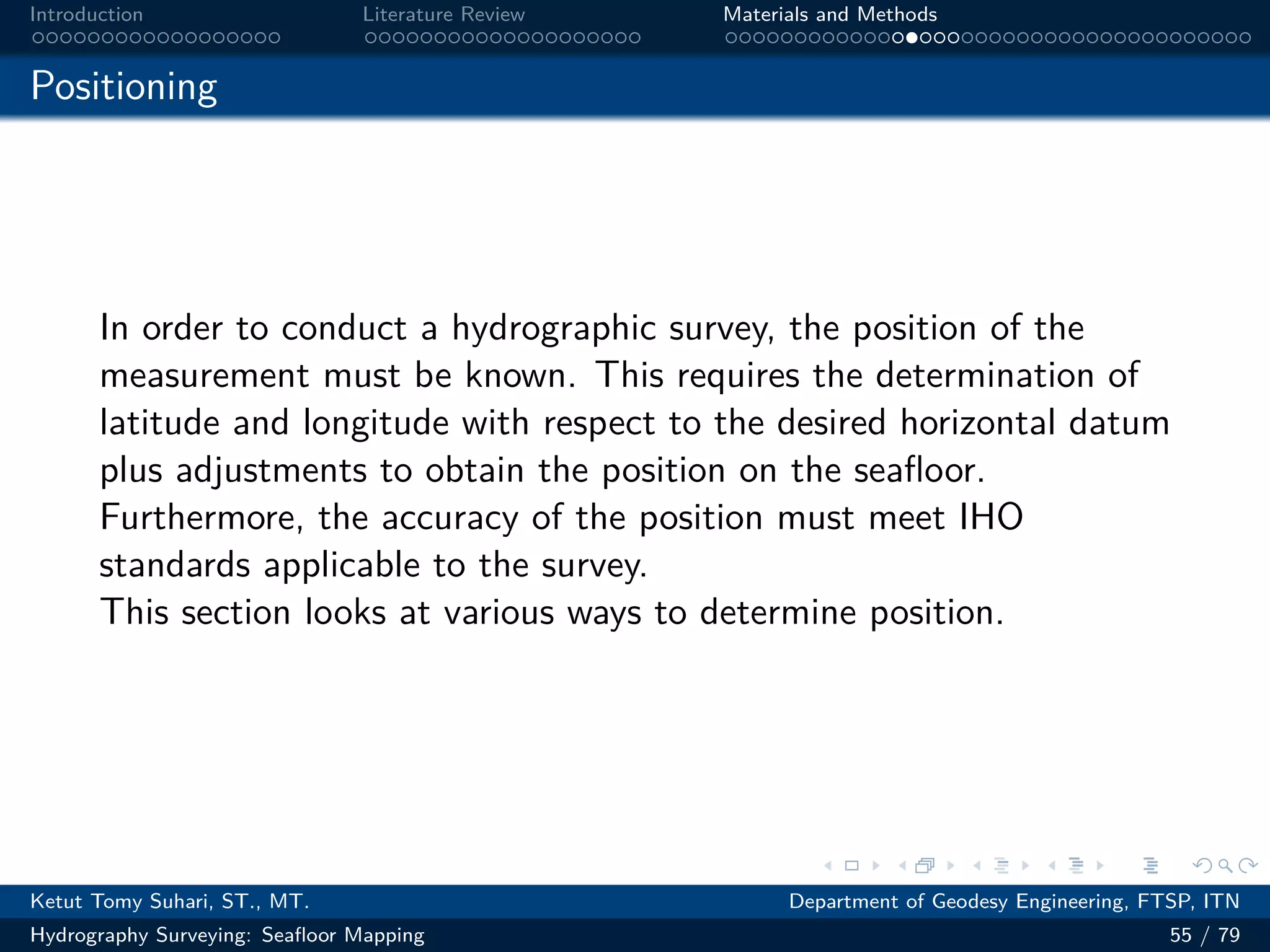 .
.
.
.
.
.
.
.
.
.
.
.
.
.
.
.
.
.
.
.
.
.
.
.
.
.
.
.
.
.
.
.
.
.
.
.
.
.
.
.
Introduction Literature Review Materials and Methods
Positioning
In order to conduct a hydrographic survey, the position of the
measurement must be known. This requires the determination of
latitude and longitude with respect to the desired horizontal datum
plus adjustments to obtain the position on the seafloor.
Furthermore, the accuracy of the position must meet IHO
standards applicable to the survey.
This section looks at various ways to determine position.
Ketut Tomy Suhari, ST., MT. Department of Geodesy Engineering, FTSP, ITN
Hydrography Surveying: Seafloor Mapping 55 / 79
 