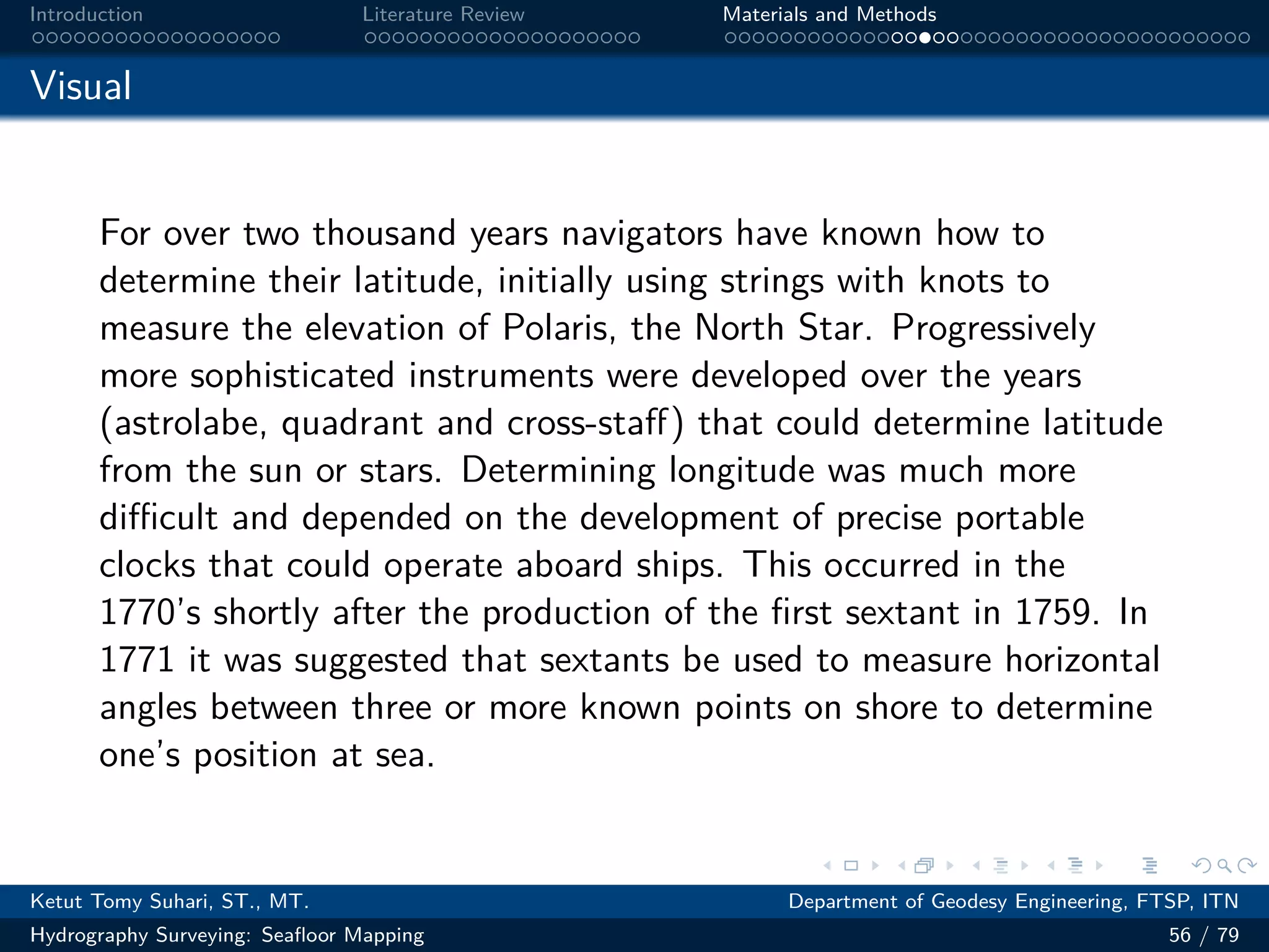 .
.
.
.
.
.
.
.
.
.
.
.
.
.
.
.
.
.
.
.
.
.
.
.
.
.
.
.
.
.
.
.
.
.
.
.
.
.
.
.
Introduction Literature Review Materials and Methods
Visual
For over two thousand years navigators have known how to
determine their latitude, initially using strings with knots to
measure the elevation of Polaris, the North Star. Progressively
more sophisticated instruments were developed over the years
(astrolabe, quadrant and cross-staff) that could determine latitude
from the sun or stars. Determining longitude was much more
diﬀicult and depended on the development of precise portable
clocks that could operate aboard ships. This occurred in the
1770’s shortly after the production of the first sextant in 1759. In
1771 it was suggested that sextants be used to measure horizontal
angles between three or more known points on shore to determine
one’s position at sea.
Ketut Tomy Suhari, ST., MT. Department of Geodesy Engineering, FTSP, ITN
Hydrography Surveying: Seafloor Mapping 56 / 79
 