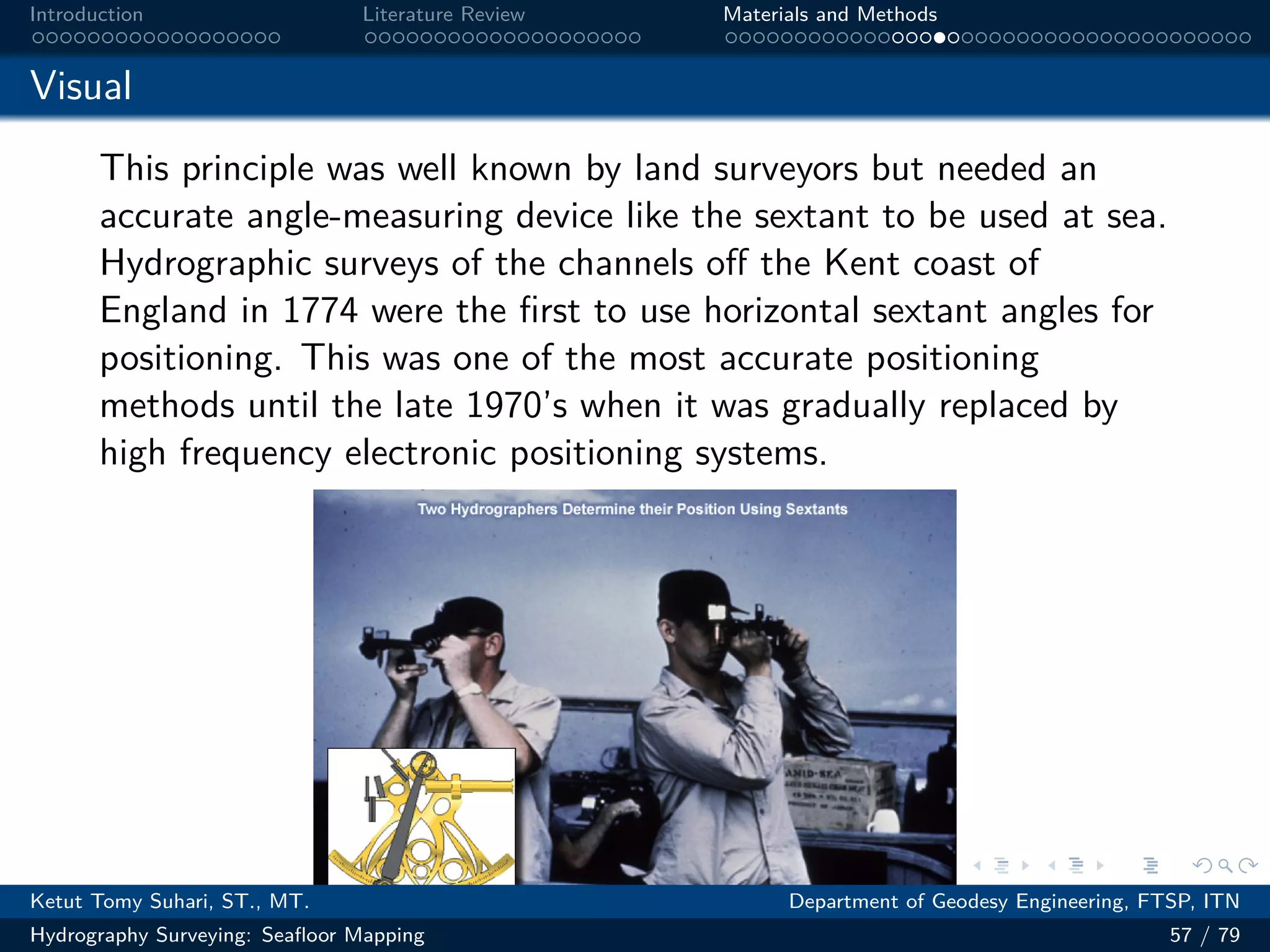 .
.
.
.
.
.
.
.
.
.
.
.
.
.
.
.
.
.
.
.
.
.
.
.
.
.
.
.
.
.
.
.
.
.
.
.
.
.
.
.
Introduction Literature Review Materials and Methods
Visual
This principle was well known by land surveyors but needed an
accurate angle-measuring device like the sextant to be used at sea.
Hydrographic surveys of the channels off the Kent coast of
England in 1774 were the first to use horizontal sextant angles for
positioning. This was one of the most accurate positioning
methods until the late 1970’s when it was gradually replaced by
high frequency electronic positioning systems.
Ketut Tomy Suhari, ST., MT. Department of Geodesy Engineering, FTSP, ITN
Hydrography Surveying: Seafloor Mapping 57 / 79
 