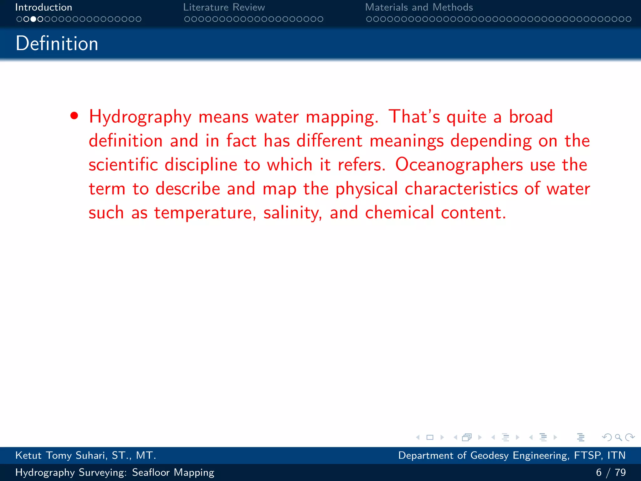 .
.
.
.
.
.
.
.
.
.
.
.
.
.
.
.
.
.
.
.
.
.
.
.
.
.
.
.
.
.
.
.
.
.
.
.
.
.
.
.
Introduction Literature Review Materials and Methods
Definition
• Hydrography means water mapping. That’s quite a broad
definition and in fact has different meanings depending on the
scientific discipline to which it refers. Oceanographers use the
term to describe and map the physical characteristics of water
such as temperature, salinity, and chemical content.
Ketut Tomy Suhari, ST., MT. Department of Geodesy Engineering, FTSP, ITN
Hydrography Surveying: Seafloor Mapping 6 / 79
 