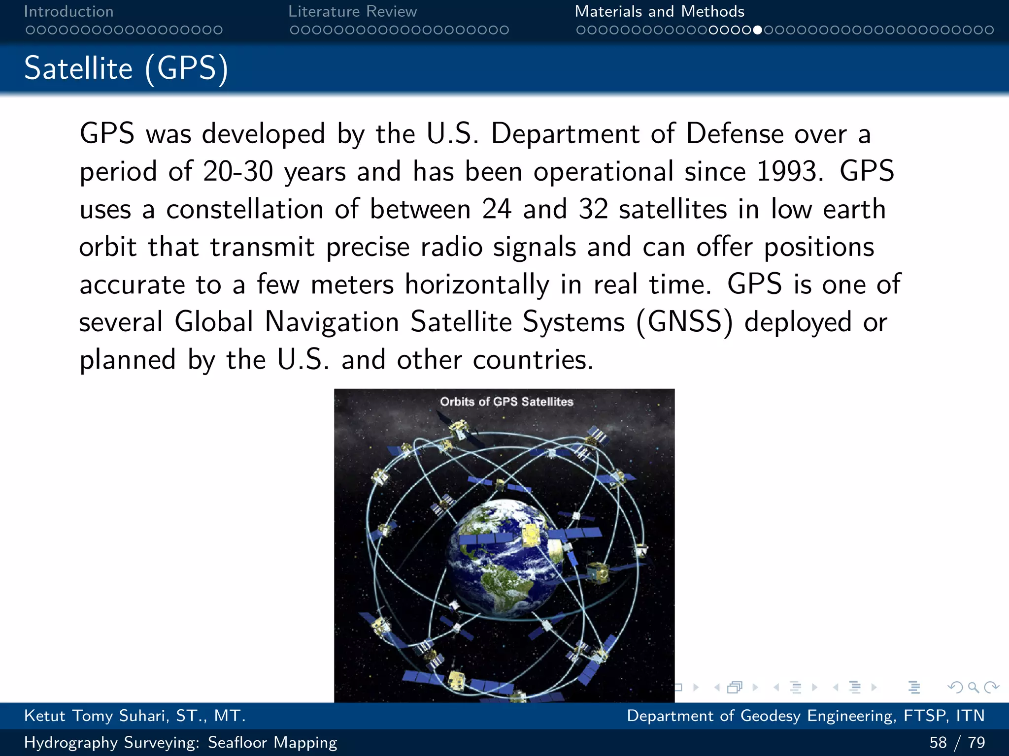 .
.
.
.
.
.
.
.
.
.
.
.
.
.
.
.
.
.
.
.
.
.
.
.
.
.
.
.
.
.
.
.
.
.
.
.
.
.
.
.
Introduction Literature Review Materials and Methods
Satellite (GPS)
GPS was developed by the U.S. Department of Defense over a
period of 20-30 years and has been operational since 1993. GPS
uses a constellation of between 24 and 32 satellites in low earth
orbit that transmit precise radio signals and can offer positions
accurate to a few meters horizontally in real time. GPS is one of
several Global Navigation Satellite Systems (GNSS) deployed or
planned by the U.S. and other countries.
Ketut Tomy Suhari, ST., MT. Department of Geodesy Engineering, FTSP, ITN
Hydrography Surveying: Seafloor Mapping 58 / 79
 