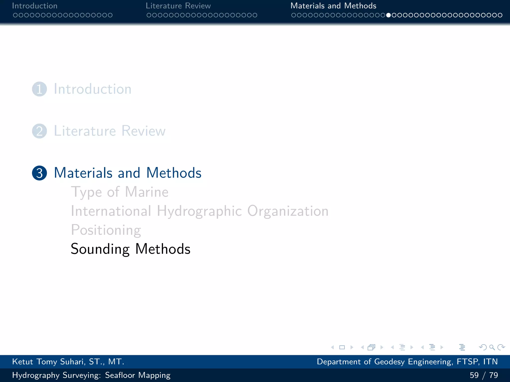 .
.
.
.
.
.
.
.
.
.
.
.
.
.
.
.
.
.
.
.
.
.
.
.
.
.
.
.
.
.
.
.
.
.
.
.
.
.
.
.
Introduction Literature Review Materials and Methods
1 Introduction
2 Literature Review
3 Materials and Methods
Type of Marine
International Hydrographic Organization
Positioning
Sounding Methods
Ketut Tomy Suhari, ST., MT. Department of Geodesy Engineering, FTSP, ITN
Hydrography Surveying: Seafloor Mapping 59 / 79
 
