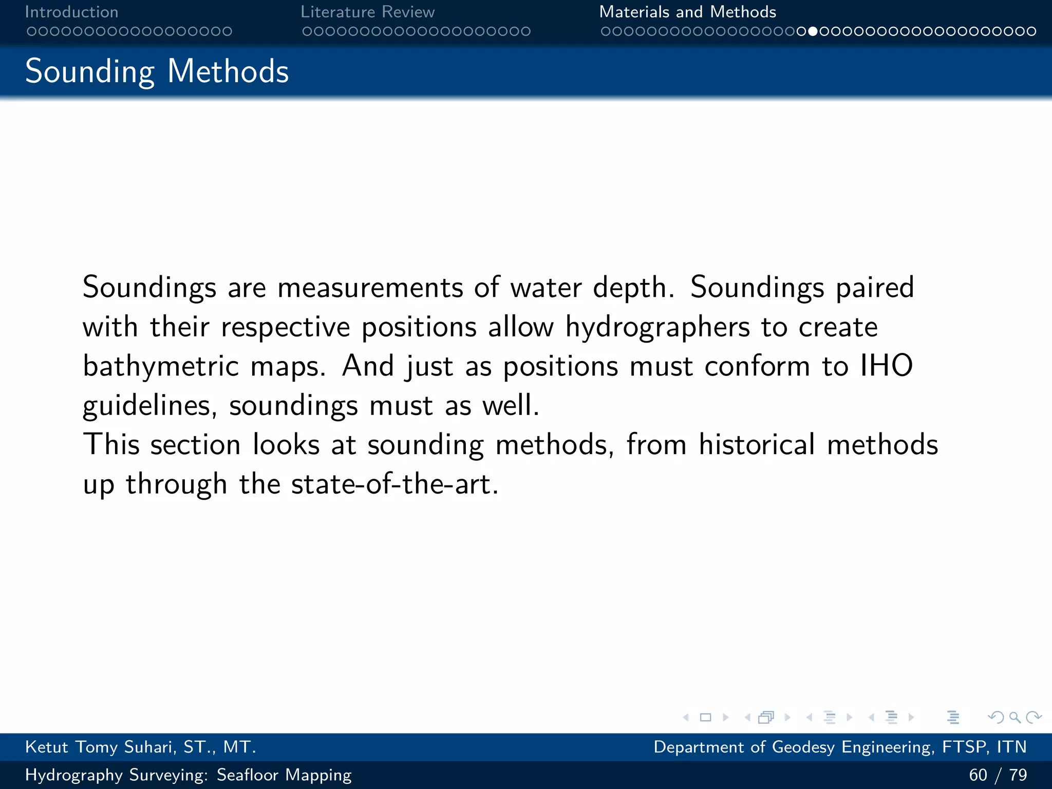 .
.
.
.
.
.
.
.
.
.
.
.
.
.
.
.
.
.
.
.
.
.
.
.
.
.
.
.
.
.
.
.
.
.
.
.
.
.
.
.
Introduction Literature Review Materials and Methods
Sounding Methods
Soundings are measurements of water depth. Soundings paired
with their respective positions allow hydrographers to create
bathymetric maps. And just as positions must conform to IHO
guidelines, soundings must as well.
This section looks at sounding methods, from historical methods
up through the state-of-the-art.
Ketut Tomy Suhari, ST., MT. Department of Geodesy Engineering, FTSP, ITN
Hydrography Surveying: Seafloor Mapping 60 / 79
 