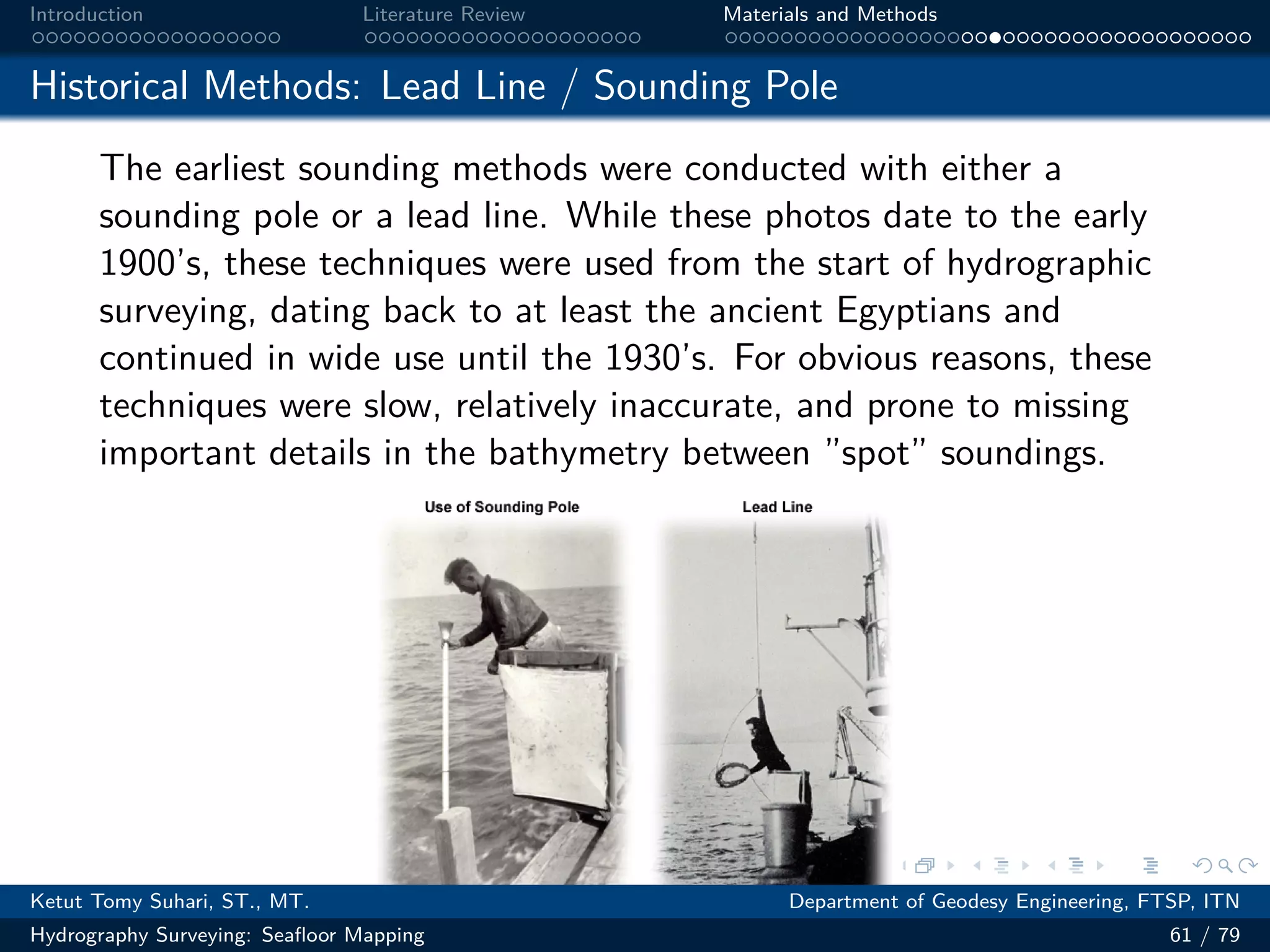 .
.
.
.
.
.
.
.
.
.
.
.
.
.
.
.
.
.
.
.
.
.
.
.
.
.
.
.
.
.
.
.
.
.
.
.
.
.
.
.
Introduction Literature Review Materials and Methods
Historical Methods: Lead Line / Sounding Pole
The earliest sounding methods were conducted with either a
sounding pole or a lead line. While these photos date to the early
1900’s, these techniques were used from the start of hydrographic
surveying, dating back to at least the ancient Egyptians and
continued in wide use until the 1930’s. For obvious reasons, these
techniques were slow, relatively inaccurate, and prone to missing
important details in the bathymetry between ”spot” soundings.
Ketut Tomy Suhari, ST., MT. Department of Geodesy Engineering, FTSP, ITN
Hydrography Surveying: Seafloor Mapping 61 / 79
 