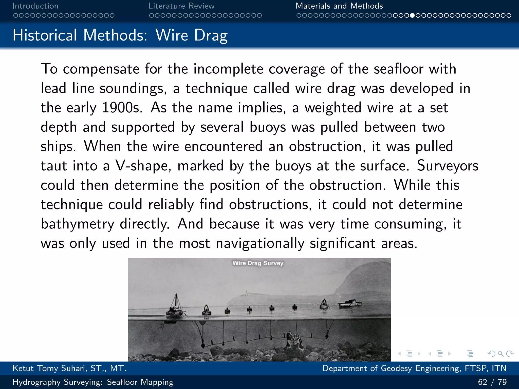 .
.
.
.
.
.
.
.
.
.
.
.
.
.
.
.
.
.
.
.
.
.
.
.
.
.
.
.
.
.
.
.
.
.
.
.
.
.
.
.
Introduction Literature Review Materials and Methods
Historical Methods: Wire Drag
To compensate for the incomplete coverage of the seafloor with
lead line soundings, a technique called wire drag was developed in
the early 1900s. As the name implies, a weighted wire at a set
depth and supported by several buoys was pulled between two
ships. When the wire encountered an obstruction, it was pulled
taut into a V-shape, marked by the buoys at the surface. Surveyors
could then determine the position of the obstruction. While this
technique could reliably find obstructions, it could not determine
bathymetry directly. And because it was very time consuming, it
was only used in the most navigationally significant areas.
Ketut Tomy Suhari, ST., MT. Department of Geodesy Engineering, FTSP, ITN
Hydrography Surveying: Seafloor Mapping 62 / 79
 