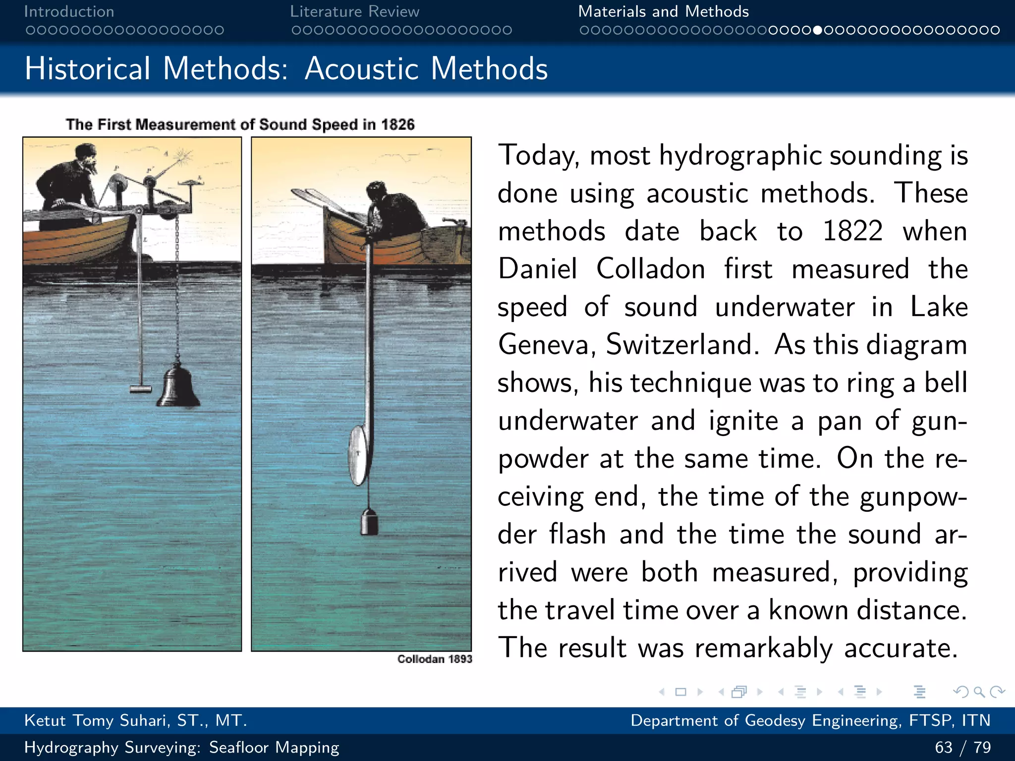 .
.
.
.
.
.
.
.
.
.
.
.
.
.
.
.
.
.
.
.
.
.
.
.
.
.
.
.
.
.
.
.
.
.
.
.
.
.
.
.
Introduction Literature Review Materials and Methods
Historical Methods: Acoustic Methods
Today, most hydrographic sounding is
done using acoustic methods. These
methods date back to 1822 when
Daniel Colladon first measured the
speed of sound underwater in Lake
Geneva, Switzerland. As this diagram
shows, his technique was to ring a bell
underwater and ignite a pan of gun-
powder at the same time. On the re-
ceiving end, the time of the gunpow-
der flash and the time the sound ar-
rived were both measured, providing
the travel time over a known distance.
The result was remarkably accurate.
Ketut Tomy Suhari, ST., MT. Department of Geodesy Engineering, FTSP, ITN
Hydrography Surveying: Seafloor Mapping 63 / 79
 