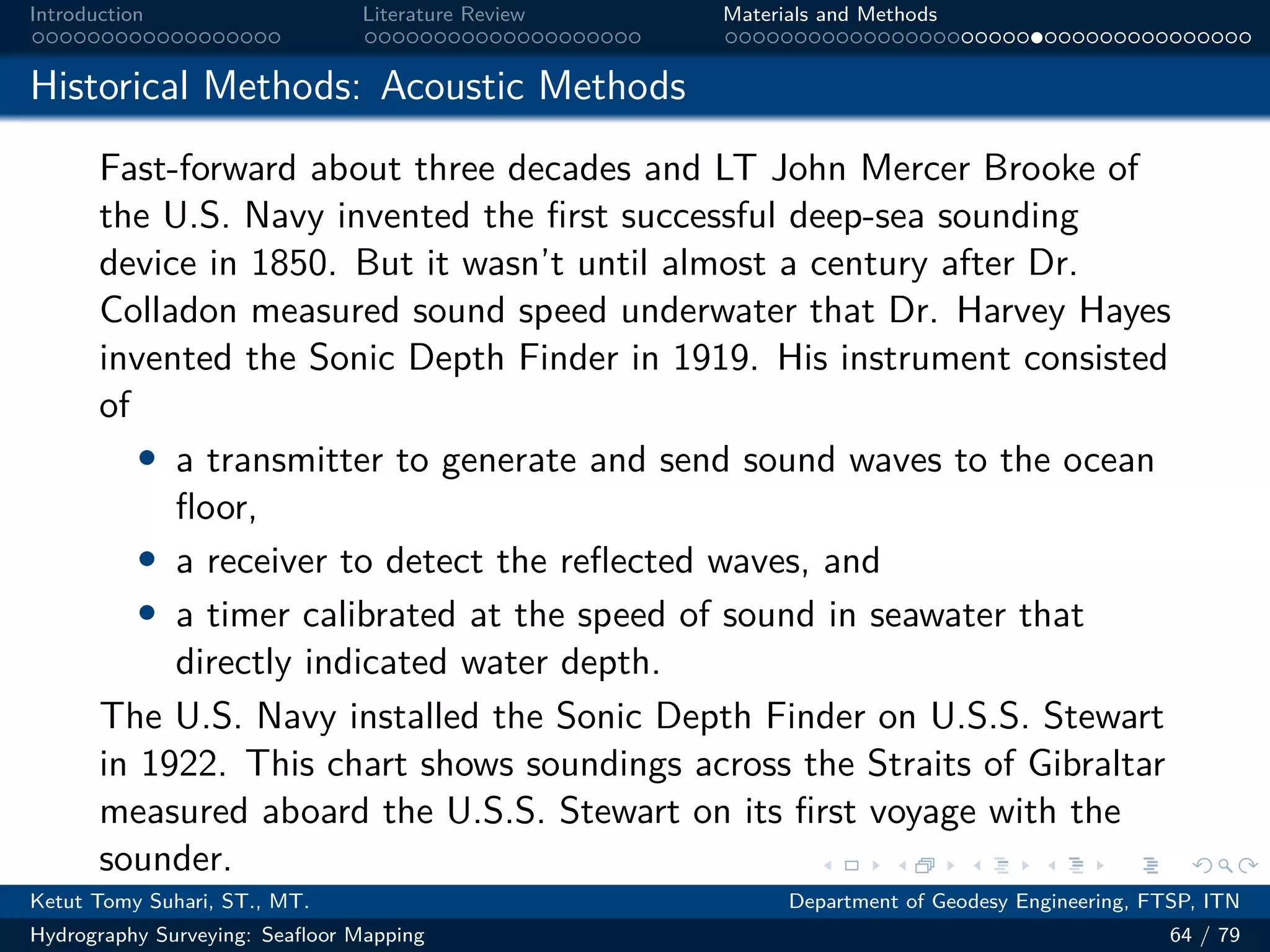 .
.
.
.
.
.
.
.
.
.
.
.
.
.
.
.
.
.
.
.
.
.
.
.
.
.
.
.
.
.
.
.
.
.
.
.
.
.
.
.
Introduction Literature Review Materials and Methods
Historical Methods: Acoustic Methods
Fast-forward about three decades and LT John Mercer Brooke of
the U.S. Navy invented the first successful deep-sea sounding
device in 1850. But it wasn’t until almost a century after Dr.
Colladon measured sound speed underwater that Dr. Harvey Hayes
invented the Sonic Depth Finder in 1919. His instrument consisted
of
• a transmitter to generate and send sound waves to the ocean
floor,
• a receiver to detect the reflected waves, and
• a timer calibrated at the speed of sound in seawater that
directly indicated water depth.
The U.S. Navy installed the Sonic Depth Finder on U.S.S. Stewart
in 1922. This chart shows soundings across the Straits of Gibraltar
measured aboard the U.S.S. Stewart on its first voyage with the
sounder.
Ketut Tomy Suhari, ST., MT. Department of Geodesy Engineering, FTSP, ITN
Hydrography Surveying: Seafloor Mapping 64 / 79
 
