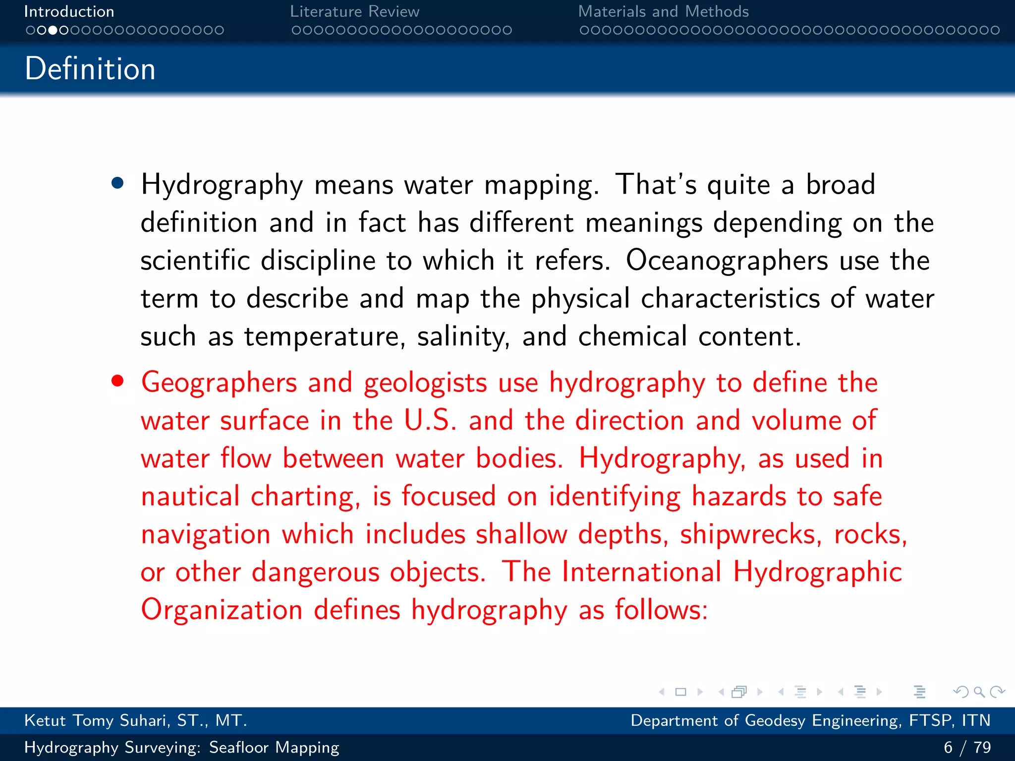 .
.
.
.
.
.
.
.
.
.
.
.
.
.
.
.
.
.
.
.
.
.
.
.
.
.
.
.
.
.
.
.
.
.
.
.
.
.
.
.
Introduction Literature Review Materials and Methods
Definition
• Hydrography means water mapping. That’s quite a broad
definition and in fact has different meanings depending on the
scientific discipline to which it refers. Oceanographers use the
term to describe and map the physical characteristics of water
such as temperature, salinity, and chemical content.
• Geographers and geologists use hydrography to define the
water surface in the U.S. and the direction and volume of
water flow between water bodies. Hydrography, as used in
nautical charting, is focused on identifying hazards to safe
navigation which includes shallow depths, shipwrecks, rocks,
or other dangerous objects. The International Hydrographic
Organization defines hydrography as follows:
Ketut Tomy Suhari, ST., MT. Department of Geodesy Engineering, FTSP, ITN
Hydrography Surveying: Seafloor Mapping 6 / 79
 