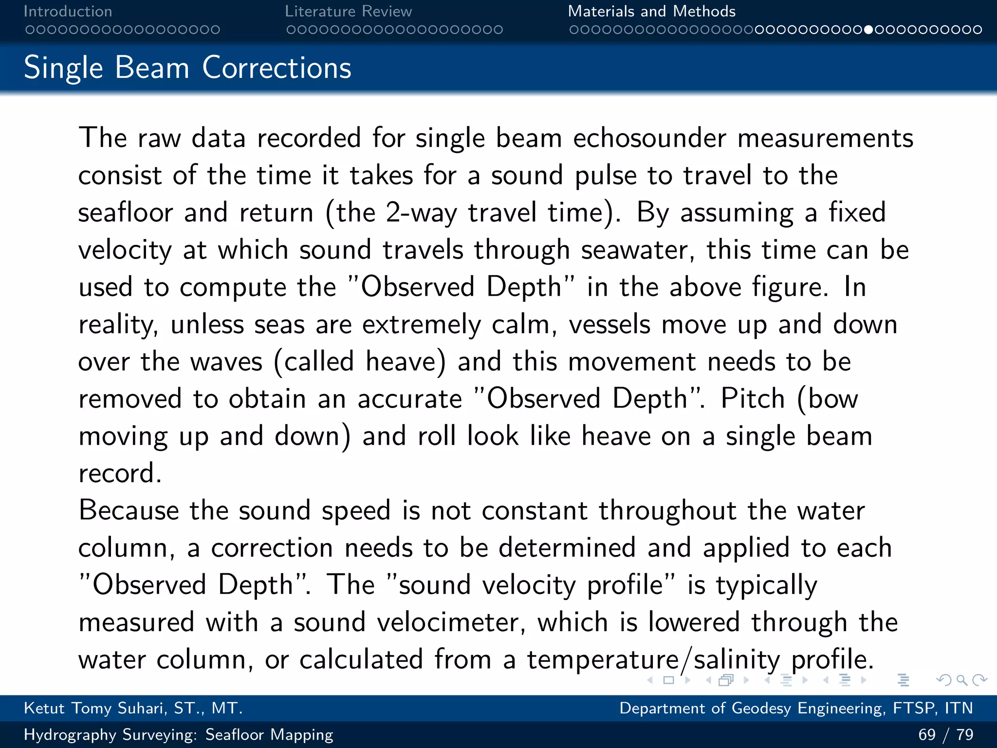 .
.
.
.
.
.
.
.
.
.
.
.
.
.
.
.
.
.
.
.
.
.
.
.
.
.
.
.
.
.
.
.
.
.
.
.
.
.
.
.
Introduction Literature Review Materials and Methods
Single Beam Corrections
The raw data recorded for single beam echosounder measurements
consist of the time it takes for a sound pulse to travel to the
seafloor and return (the 2-way travel time). By assuming a fixed
velocity at which sound travels through seawater, this time can be
used to compute the ”Observed Depth” in the above figure. In
reality, unless seas are extremely calm, vessels move up and down
over the waves (called heave) and this movement needs to be
removed to obtain an accurate ”Observed Depth”. Pitch (bow
moving up and down) and roll look like heave on a single beam
record.
Because the sound speed is not constant throughout the water
column, a correction needs to be determined and applied to each
”Observed Depth”. The ”sound velocity profile” is typically
measured with a sound velocimeter, which is lowered through the
water column, or calculated from a temperature/salinity profile.
Ketut Tomy Suhari, ST., MT. Department of Geodesy Engineering, FTSP, ITN
Hydrography Surveying: Seafloor Mapping 69 / 79
 