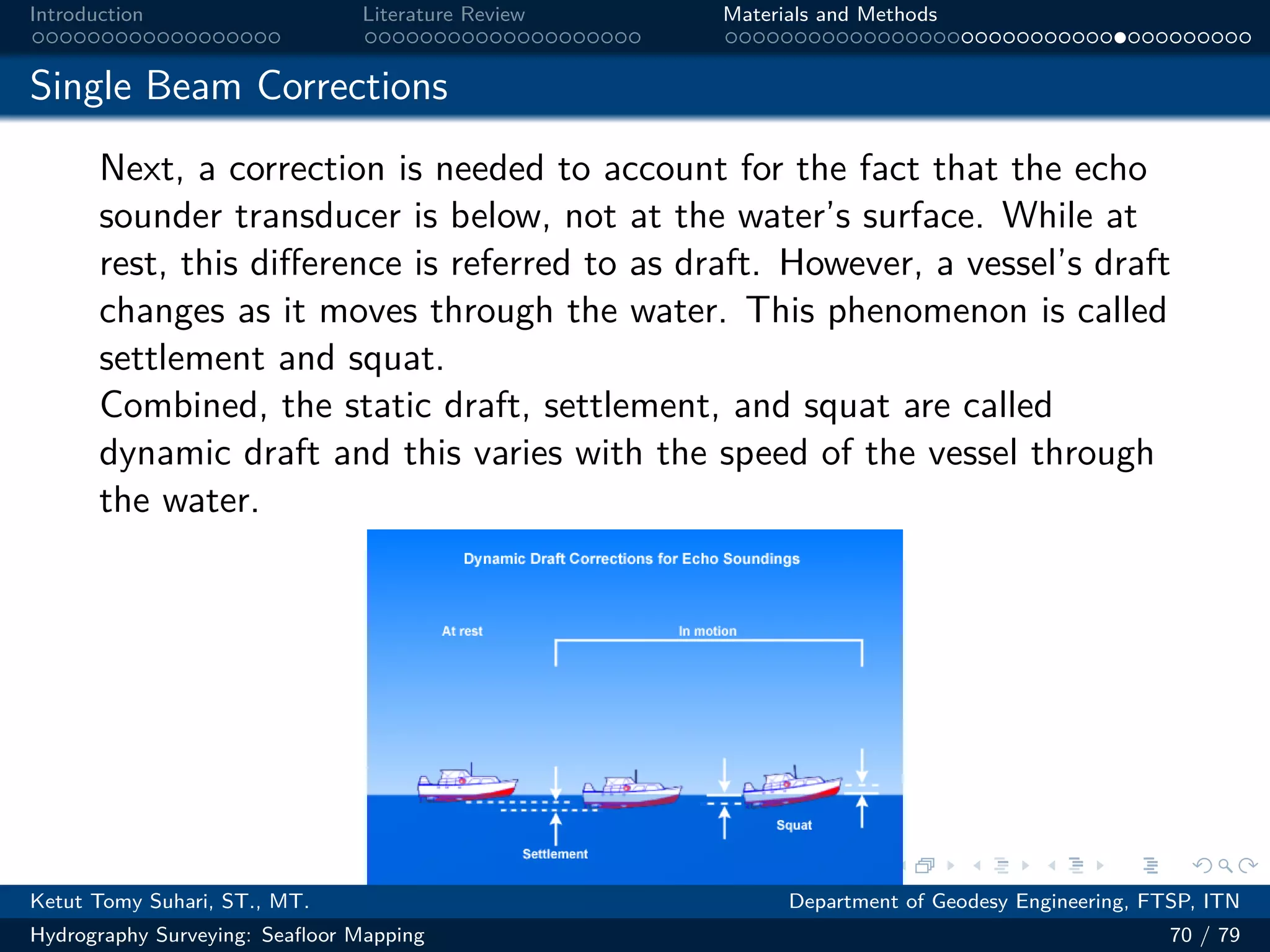 .
.
.
.
.
.
.
.
.
.
.
.
.
.
.
.
.
.
.
.
.
.
.
.
.
.
.
.
.
.
.
.
.
.
.
.
.
.
.
.
Introduction Literature Review Materials and Methods
Single Beam Corrections
Next, a correction is needed to account for the fact that the echo
sounder transducer is below, not at the water’s surface. While at
rest, this difference is referred to as draft. However, a vessel’s draft
changes as it moves through the water. This phenomenon is called
settlement and squat.
Combined, the static draft, settlement, and squat are called
dynamic draft and this varies with the speed of the vessel through
the water.
Ketut Tomy Suhari, ST., MT. Department of Geodesy Engineering, FTSP, ITN
Hydrography Surveying: Seafloor Mapping 70 / 79
 