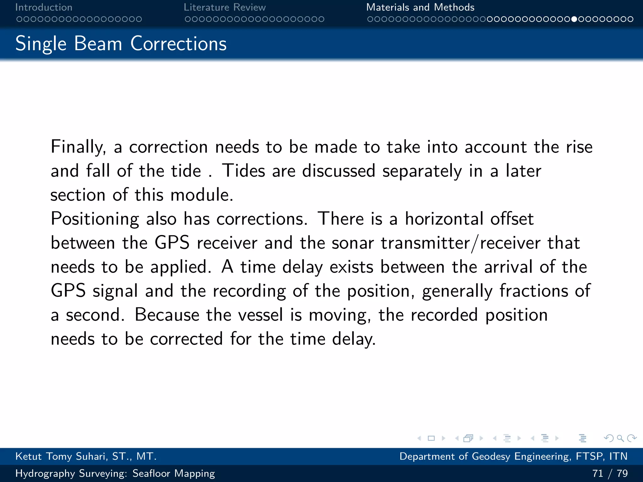 .
.
.
.
.
.
.
.
.
.
.
.
.
.
.
.
.
.
.
.
.
.
.
.
.
.
.
.
.
.
.
.
.
.
.
.
.
.
.
.
Introduction Literature Review Materials and Methods
Single Beam Corrections
Finally, a correction needs to be made to take into account the rise
and fall of the tide . Tides are discussed separately in a later
section of this module.
Positioning also has corrections. There is a horizontal offset
between the GPS receiver and the sonar transmitter/receiver that
needs to be applied. A time delay exists between the arrival of the
GPS signal and the recording of the position, generally fractions of
a second. Because the vessel is moving, the recorded position
needs to be corrected for the time delay.
Ketut Tomy Suhari, ST., MT. Department of Geodesy Engineering, FTSP, ITN
Hydrography Surveying: Seafloor Mapping 71 / 79
 