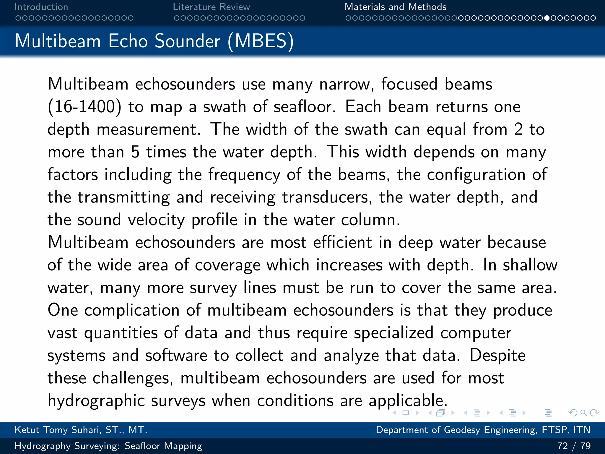.
.
.
.
.
.
.
.
.
.
.
.
.
.
.
.
.
.
.
.
.
.
.
.
.
.
.
.
.
.
.
.
.
.
.
.
.
.
.
.
Introduction Literature Review Materials and Methods
Multibeam Echo Sounder (MBES)
Multibeam echosounders use many narrow, focused beams
(16-1400) to map a swath of seafloor. Each beam returns one
depth measurement. The width of the swath can equal from 2 to
more than 5 times the water depth. This width depends on many
factors including the frequency of the beams, the configuration of
the transmitting and receiving transducers, the water depth, and
the sound velocity profile in the water column.
Multibeam echosounders are most eﬀicient in deep water because
of the wide area of coverage which increases with depth. In shallow
water, many more survey lines must be run to cover the same area.
One complication of multibeam echosounders is that they produce
vast quantities of data and thus require specialized computer
systems and software to collect and analyze that data. Despite
these challenges, multibeam echosounders are used for most
hydrographic surveys when conditions are applicable.
Ketut Tomy Suhari, ST., MT. Department of Geodesy Engineering, FTSP, ITN
Hydrography Surveying: Seafloor Mapping 72 / 79
 