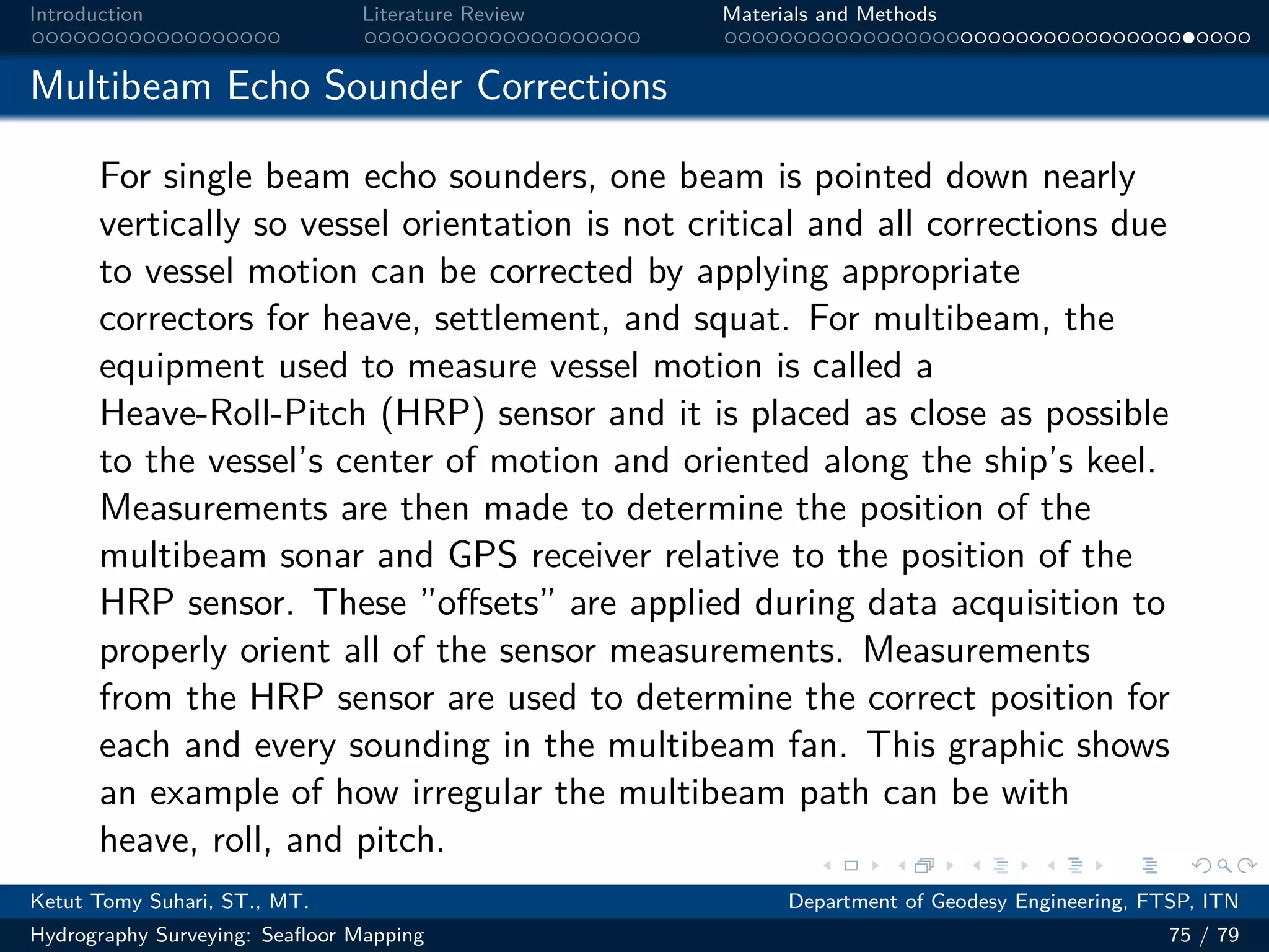 .
.
.
.
.
.
.
.
.
.
.
.
.
.
.
.
.
.
.
.
.
.
.
.
.
.
.
.
.
.
.
.
.
.
.
.
.
.
.
.
Introduction Literature Review Materials and Methods
Multibeam Echo Sounder Corrections
For single beam echo sounders, one beam is pointed down nearly
vertically so vessel orientation is not critical and all corrections due
to vessel motion can be corrected by applying appropriate
correctors for heave, settlement, and squat. For multibeam, the
equipment used to measure vessel motion is called a
Heave-Roll-Pitch (HRP) sensor and it is placed as close as possible
to the vessel’s center of motion and oriented along the ship’s keel.
Measurements are then made to determine the position of the
multibeam sonar and GPS receiver relative to the position of the
HRP sensor. These ”offsets” are applied during data acquisition to
properly orient all of the sensor measurements. Measurements
from the HRP sensor are used to determine the correct position for
each and every sounding in the multibeam fan. This graphic shows
an example of how irregular the multibeam path can be with
heave, roll, and pitch.
Ketut Tomy Suhari, ST., MT. Department of Geodesy Engineering, FTSP, ITN
Hydrography Surveying: Seafloor Mapping 75 / 79
 