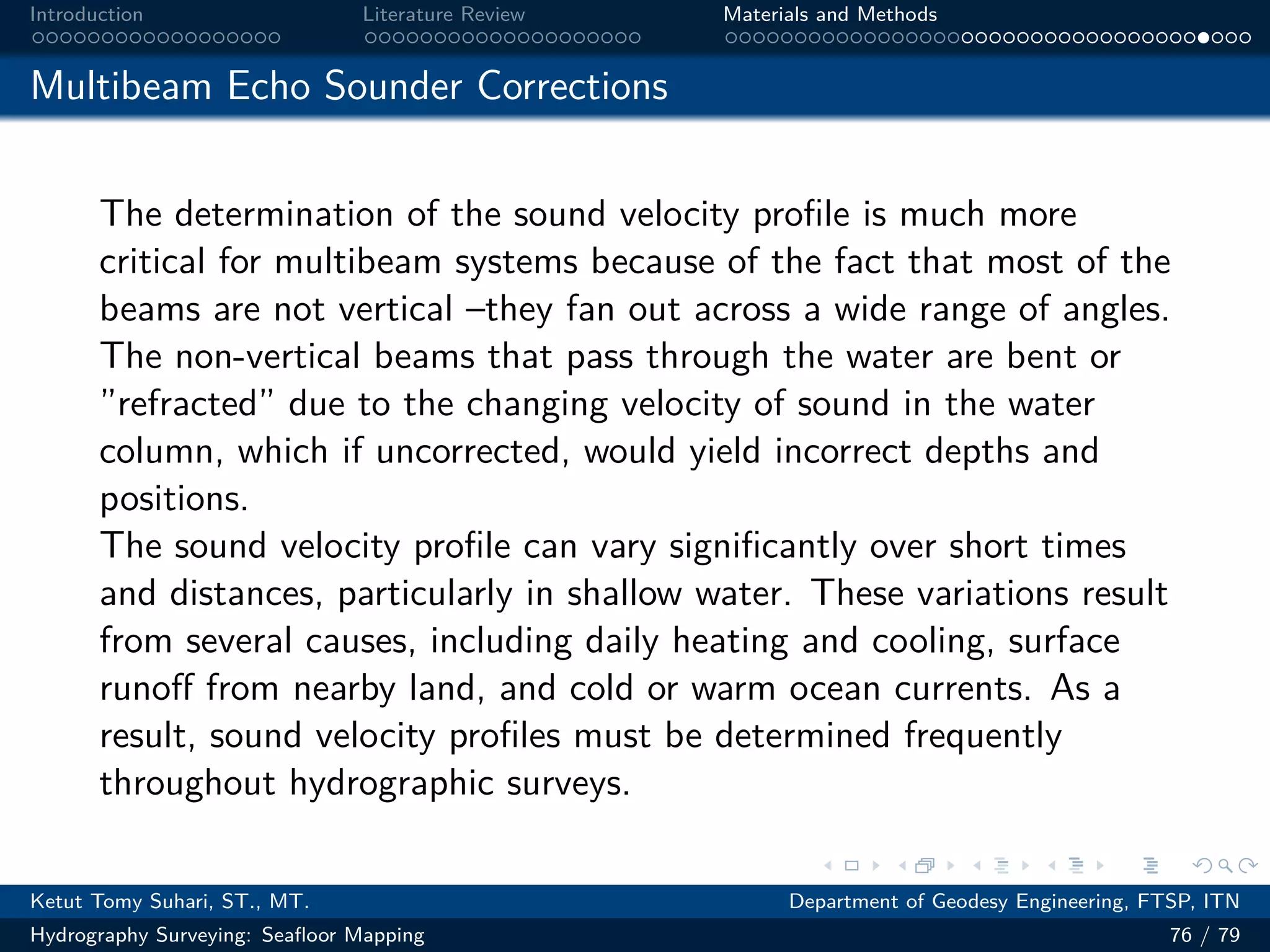 .
.
.
.
.
.
.
.
.
.
.
.
.
.
.
.
.
.
.
.
.
.
.
.
.
.
.
.
.
.
.
.
.
.
.
.
.
.
.
.
Introduction Literature Review Materials and Methods
Multibeam Echo Sounder Corrections
The determination of the sound velocity profile is much more
critical for multibeam systems because of the fact that most of the
beams are not vertical –they fan out across a wide range of angles.
The non-vertical beams that pass through the water are bent or
”refracted” due to the changing velocity of sound in the water
column, which if uncorrected, would yield incorrect depths and
positions.
The sound velocity profile can vary significantly over short times
and distances, particularly in shallow water. These variations result
from several causes, including daily heating and cooling, surface
runoff from nearby land, and cold or warm ocean currents. As a
result, sound velocity profiles must be determined frequently
throughout hydrographic surveys.
Ketut Tomy Suhari, ST., MT. Department of Geodesy Engineering, FTSP, ITN
Hydrography Surveying: Seafloor Mapping 76 / 79
 