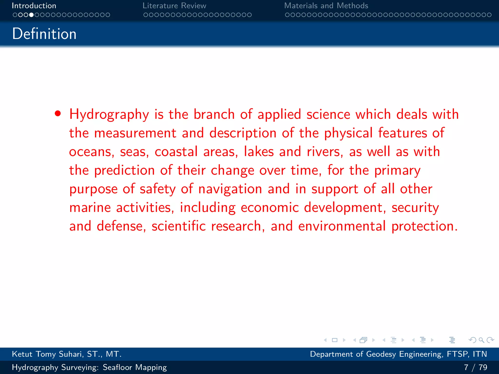 .
.
.
.
.
.
.
.
.
.
.
.
.
.
.
.
.
.
.
.
.
.
.
.
.
.
.
.
.
.
.
.
.
.
.
.
.
.
.
.
Introduction Literature Review Materials and Methods
Definition
• Hydrography is the branch of applied science which deals with
the measurement and description of the physical features of
oceans, seas, coastal areas, lakes and rivers, as well as with
the prediction of their change over time, for the primary
purpose of safety of navigation and in support of all other
marine activities, including economic development, security
and defense, scientific research, and environmental protection.
Ketut Tomy Suhari, ST., MT. Department of Geodesy Engineering, FTSP, ITN
Hydrography Surveying: Seafloor Mapping 7 / 79
 