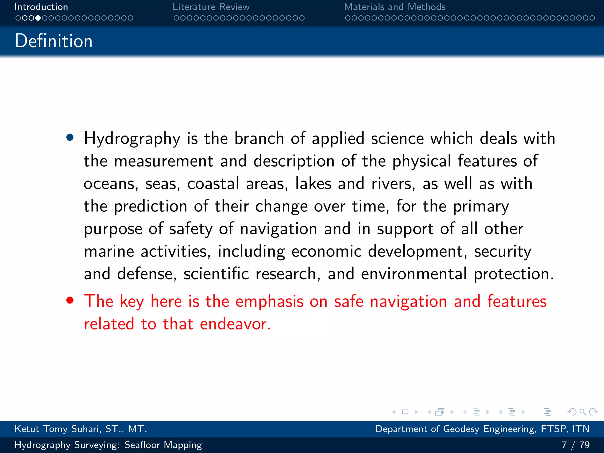 .
.
.
.
.
.
.
.
.
.
.
.
.
.
.
.
.
.
.
.
.
.
.
.
.
.
.
.
.
.
.
.
.
.
.
.
.
.
.
.
Introduction Literature Review Materials and Methods
Definition
• Hydrography is the branch of applied science which deals with
the measurement and description of the physical features of
oceans, seas, coastal areas, lakes and rivers, as well as with
the prediction of their change over time, for the primary
purpose of safety of navigation and in support of all other
marine activities, including economic development, security
and defense, scientific research, and environmental protection.
• The key here is the emphasis on safe navigation and features
related to that endeavor.
Ketut Tomy Suhari, ST., MT. Department of Geodesy Engineering, FTSP, ITN
Hydrography Surveying: Seafloor Mapping 7 / 79
 