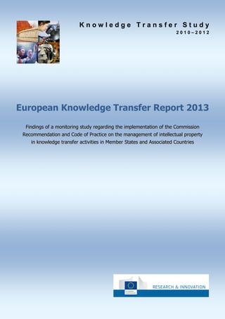 Knowledge Transfer Study
2010–2012

European Knowledge Transfer Report 2013
Findings of a monitoring study regarding the implementation of the Commission
Recommendation and Code of Practice on the management of intellectual property
in knowledge transfer activities in Member States and Associated Countries

 
