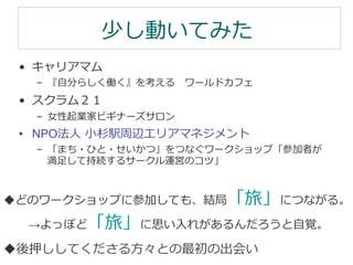 少し動いてみた 
• キャリアマム  
– 『⾃自分らしく働く』を考える ワールドカフェ 
• スクラム２１ 
– ⼥女女性起業家ビギナーズサロン  
• NPO法⼈人 ⼩小杉駅周辺エリアマネジメント 
– 「まち・ひと・せいかつ」をつなぐワークショップ「参加者が 
満⾜足して持続するサークル運営のコツ」 
u どのワークショップに参加しても、結局「旅」につながる。 
→よっぽど「旅」に思い⼊入れがあるんだろうと⾃自覚。 
u 後押ししてくださる⽅方々との最初の出会い 
 