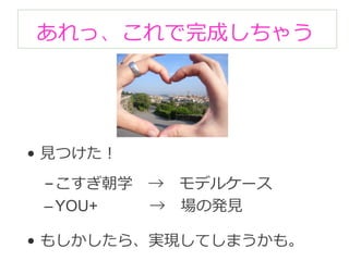 あれっ、これで完成しちゃう 
• ⾒見見つけた！ 
– こすぎ朝学 → モデルケース 
– YOU+ → 場の発⾒見見 
• もしかしたら、実現してしまうかも。 
 